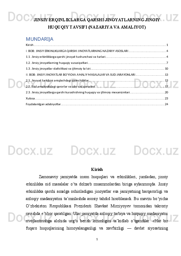 JINSIY ERQINLIKLARGA QARSHI JINOYATLARNING JINOIY
HUQUQIY TAVSIFI (NAZARIYA VA AMALIYOT) 
MUNDARIJA
Kirish ............................................................................................................................................................ 1
I. BOB: JINSIY ERKINLIKLARGA QARSHI JINOYATLARNING NAZARIY ASOSLARI ............................................ 4
1.1. Jinsiy erkinliklarga qarshi jinoyat tushunchasi va turlari ....................................................................... 4
1.2. Jinsiy jinoyatlarning huquqiy xususiyatlari ............................................................................................ 7
1.3. Jinsiy jinoyatlar statistikasi va ijtimoiy taʼsiri ....................................................................................... 10
II. BOB: JINSIY JINOYATLAR BOʻYICHA AMALIY MASALALAR VA SUD JARAYONLARI .................................. 13
2.1. Jinoyat tarkibini aniqlashdagi qiyinchiliklar ......................................................................................... 13
2.2. Sud amaliyotidagi qarorlar va oliy sud qarorlari ................................................................................. 17
2.3. Jinsiy jinoyatlarga qarshi kurashishning huquqiy va ijtimoiy mexanizmlari ........................................ 20
Xulosa ........................................................................................................................................................ 23
Foydalanilgan adabiyotlar .......................................................................................................................... 24
Kirish  
Zamonaviy   jamiyatda   inson   huquqlari   va   erkinliklari,   jumladan,   jinsiy
erkinlikka   oid   masalalar   o ta   dolzarb   muammolardan   biriga   aylanmoqda.   Jinsiyʻ
erkinlikka   qarshi   amalga   oshiriladigan   jinoyatlar   esa   jamiyatning   barqarorligi   va
axloqiy madaniyatini   ta minlashda   asosiy  tahdid  hisoblanadi.  Bu  mavzu bo yicha	
ʼ ʻ
O zbekiston   Respublikasi   Prezidenti   Shavkat   Mirziyoyev   tomonidan   takroriy	
ʻ
ravishda e tibor qaratilgan. Ular jamiyatda axloqiy tarbiya va huquqiy madaniyatni	
ʼ
rivojlantirishga   alohida   urg u   berish   lozimligini   ta kidlab   o tgandilar.   «Har   bir	
ʻ ʼ ʻ
fuqaro   huquqlarining   himoyalanganligi   va   xavfsizligi   —   davlat   siyosatining
1
