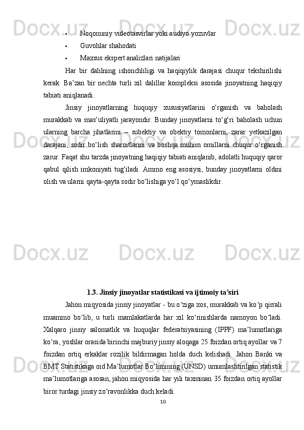  Noqonuniy videotasvirlar yoki audiyo yozuvlar
 Guvohlar shahodati
 Maxsus ekspert analizlari natijalari
Har   bir   dalilning   ishonchliligi   va   haqiqiylik   darajasi   chuqur   tekshirilishi
kerak.   Ba’zan   bir   nechta   turli   xil   dalillar   kompleksi   asosida   jinoyatning   haqiqiy
tabiati aniqlanadi.
Jinsiy   jinoyatlarning   huquqiy   xususiyatlarini   o‘rganish   va   baholash
murakkab   va   mas’uliyatli   jarayondir.   Bunday   jinoyatlarni   to‘g‘ri   baholash   uchun
ularning   barcha   jihatlarini   –   subektiy   va   obektiy   tomonlarni,   zarar   yetkazilgan
darajani,   sodir   bo‘lish   sharoitlarini   va   boshqa   muhim   omillarni   chuqur   o‘rganish
zarur. Faqat shu tarzda jinoyatning haqiqiy tabiati aniqlanib, adolatli huquqiy qaror
qabul   qilish   imkoniyati   tug‘iladi.   Ammo   eng   asosiysi,   bunday   jinoyatlarni   oldini
olish va ularni qayta-qayta sodir bo‘lishiga yo‘l qo‘ymaslikdir.
1.3. Jinsiy jinoyatlar statistikasi va ijtimoiy ta siriʼ
Jahon miqyosida jinsiy jinoyatlar - bu o ziga xos, murakkab va ko p qirrali	
ʻ ʻ
muammo   bo lib,   u   turli   mamlakatlarda   har   xil   ko rinishlarda   namoyon   bo ladi.	
ʻ ʻ ʻ
Xalqaro   jinsiy   salomatlik   va   huquqlar   federatsiyasining   (IPPF)   ma lumotlariga	
ʼ
ko ra, yoshlar orasida birinchi majburiy jinsiy aloqaga 25 foizdan ortiq ayollar va 7	
ʻ
foizdan   ortiq   erkaklar   rozilik   bildirmagan   holda   duch   kelishadi.   Jahon   Banki   va
BMT Statistikaga oid Ma lumotlar Bo limining (UNSD) umumlashtirilgan statistik	
ʼ ʻ
ma lumotlariga asosan, jahon miqyosida har yili taxminan 35 foizdan ortiq ayollar	
ʼ
biror turdagi jinsiy zo ravonlikka duch keladi.	
ʻ
10