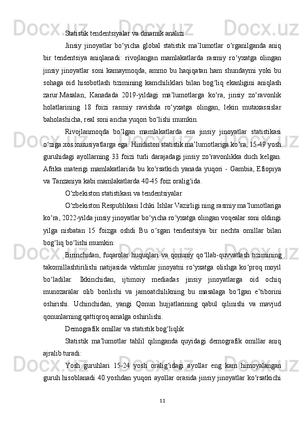 Statistik tendentsiyalar va dinamik analizi
Jinsiy   jinoyatlar   bo yicha   global   statistik   ma lumotlar   o rganilganda   aniqʻ ʼ ʻ
bir   tendentsiya   aniqlanadi:   rivojlangan   mamlakatlarda   rasmiy   ro yxatga   olingan	
ʻ
jinsiy   jinoyatlar   soni   kamaymoqda,   ammo   bu   haqiqatan   ham   shundaymi   yoki   bu
sohaga   oid   hisobotlash   tizimining   kamchiliklari   bilan   bog liq   ekanligini   aniqlash	
ʻ
zarur.Masalan,   Kanadada   2019-yildagi   ma’lumotlarga   ko‘ra,   jinsiy   zo‘ravonlik
holatlarining   18   foizi   rasmiy   ravishda   ro‘yxatga   olingan,   lekin   mutaxassislar
baholashicha, real soni ancha yuqori bo‘lishi mumkin.
Rivojlanmoqda   bo lgan   mamlakatlarda   esa   jinsiy   jinoyatlar   statistikasi	
ʻ
o ziga xos xususiyatlarga ega. Hindiston statistik ma’lumotlariga ko ra, 15-49 yosh	
ʻ ʻ
guruhidagi  ayollarning  33  foizi   turli   darajadagi  jinsiy  zo ravonlikka  duch  kelgan.	
ʻ
Afrika materigi  mamlakatlarida bu ko rsatkich yanada yuqori  - Gambia, Efiopiya	
ʻ
va Tanzaniya kabi mamlakatlarda 40-45 foiz oralig ida.	
ʻ
O zbekiston statistikasi va tendentsiyalar	
ʻ
O zbekiston Respublikasi Ichki Ishlar Vazirligi ning rasmiy ma lumotlariga
ʻ ʼ
ko ra, 2022-yilda jinsiy jinoyatlar bo yicha ro yxatga olingan voqealar soni oldingi	
ʻ ʻ ʻ
yilga   nisbatan   15   foizga   oshdi   Bu   o sgan   tendentsiya   bir   nechta   omillar   bilan	
ʻ
bog liq bo lishi mumkin:	
ʻ ʻ
Birinchidan, fuqarolar  huquqlari  va qonuniy qo llab-quvvatlash tizimining	
ʻ
takomillashtirilishi   natijasida   viktimlar   jinoyatni   ro yxatga   olishga   ko proq   moyil	
ʻ ʻ
bo ladilar.   Ikkinchidan,   ijtimoiy   mediadas   jinsiy   jinoyatlarga   oid   ochiq	
ʻ
munozaralar   olib   borilishi   va   jamoatchilikning   bu   masalaga   bo lgan   e’tiborini	
ʻ
oshirishi.   Uchinchidan,   yangi   Qonun   hujjatlarining   qabul   qilinishi   va   mavjud
qonunlarning qattiqroq amalga oshirilishi.
Demografik omillar va statistik bog liqlik	
ʻ
Statistik   ma lumotlar   tahlil   qilinganda   quyidagi   demografik   omillar   aniq	
ʼ
ajralib turadi:
Yosh   guruhlari   15-24   yosh   oralig idagi   ayollar   eng   kam   himoyalangan	
ʻ
guruh hisoblanadi  40 yoshdan yuqori ayollar orasida jinsiy jinoyatlar ko rsatkichi	
ʻ
11