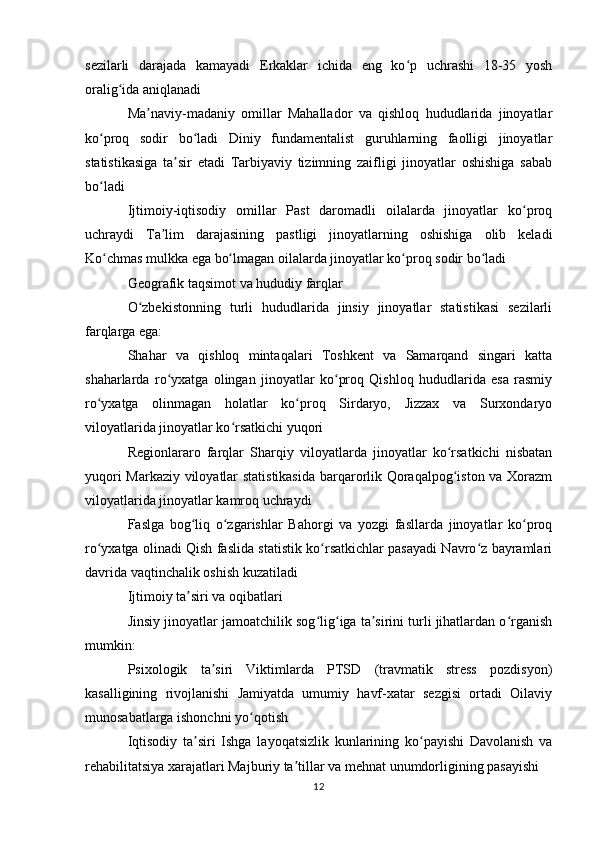 sezilarli   darajada   kamayadi   Erkaklar   ichida   eng   ko p   uchrashi   18-35   yoshʻ
oralig ida aniqlanadi	
ʻ
Ma naviy-madaniy   omillar   Mahallador   va   qishloq   hududlarida   jinoyatlar	
ʼ
ko proq   sodir   bo ladi   Diniy   fundamentalist   guruhlarning   faolligi   jinoyatlar	
ʻ ʻ
statistikasiga   ta sir   etadi   Tarbiyaviy   tizimning   zaifligi   jinoyatlar   oshishiga   sabab	
ʼ
bo ladi	
ʻ
Ijtimoiy-iqtisodiy   omillar   Past   daromadli   oilalarda   jinoyatlar   ko proq	
ʻ
uchraydi   Ta lim   darajasining   pastligi   jinoyatlarning   oshishiga   olib   keladi	
ʼ
Ko chmas mulkka ega bo lmagan oilalarda jinoyatlar ko proq sodir bo ladi	
ʻ ʻ ʻ ʻ
Geografik taqsimot va hududiy farqlar
O zbekistonning   turli   hududlarida   jinsiy   jinoyatlar   statistikasi   sezilarli	
ʻ
farqlarga ega:
Shahar   va   qishloq   mintaqalari   Toshkent   va   Samarqand   singari   katta
shaharlarda   ro yxatga   olingan   jinoyatlar   ko proq   Qishloq   hududlarida   esa   rasmiy	
ʻ ʻ
ro yxatga   olinmagan   holatlar   ko proq   Sirdaryo,   Jizzax   va   Surxondaryo	
ʻ ʻ
viloyatlarida jinoyatlar ko rsatkichi yuqori	
ʻ
Regionlararo   farqlar   Sharqiy   viloyatlarda   jinoyatlar   ko rsatkichi   nisbatan	
ʻ
yuqori Markaziy viloyatlar statistikasida  barqarorlik Qoraqalpog iston va Xorazm
ʻ
viloyatlarida jinoyatlar kamroq uchraydi
Faslga   bog liq   o zgarishlar   Bahorgi   va   yozgi   fasllarda   jinoyatlar   ko proq	
ʻ ʻ ʻ
ro yxatga olinadi Qish faslida statistik ko rsatkichlar pasayadi Navro z bayramlari	
ʻ ʻ ʻ
davrida vaqtinchalik oshish kuzatiladi
Ijtimoiy ta siri va oqibatlari	
ʼ
Jinsiy jinoyatlar jamoatchilik sog lig iga ta sirini turli jihatlardan o rganish	
ʻ ʻ ʼ ʻ
mumkin:
Psixologik   ta siri   Viktimlarda   PTSD   (travmatik   stress   pozdisyon)	
ʼ
kasalligining   rivojlanishi   Jamiyatda   umumiy   havf-xatar   sezgisi   ortadi   Oilaviy
munosabatlarga ishonchni yo qotish	
ʻ
Iqtisodiy   ta siri   Ishga   layoqatsizlik   kunlarining   ko payishi   Davolanish   va	
ʼ ʻ
rehabilitatsiya xarajatlari Majburiy ta tillar va mehnat unumdorligining pasayishi	
ʼ
12