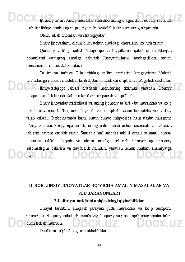 Ijtimoiy ta siri Jinoiy hodisalar statistikasining o zgarishi Hududiy ravishdaʼ ʻ
turli to ifadagi aholining migratsiyasi Jinoyatchilik darajasininng o zgarishi	
ʻ ʻ
Oldini olish choralari va strategiyalar
Jinsiy jinoyatlarni oldini olish uchun quyidagi choralarni ko rish zarur:	
ʻ
Qonuniy   tartibga   solish   Yangi   qonun   hujjatlarini   qabul   qilish   Mavjud
qonunlarni   qattiqroq   amalga   oshirish   Jinoyatchilarni   javobgarlikka   tortish
mexanizmlarini mustahkamlash
Ta lim   va   tarbiya   Oila   ichidagi   ta lim   darslarini   kengaytirish   Maktab	
ʼ ʼ
dasturlariga maxsus modullar kiritish Jamoatchilikni o qitish va o rgatish dasturlari	
ʻ ʻ
Ilmiy-tadqiqot   ishlari   Statistik   monitoring   tizimini   yaratish   Doimiy
tadqiqotlar olib borish Xalqaro tajribani o rganish va qo llash	
ʻ ʻ
Jinsiy jinoyatlar statistikasi va uning ijtimoiy ta siri - bu murakkab va ko p	
ʼ ʻ
qirrali   muammo   bo lib,   uni   o rganish   va   hal   qilish   uchun   kompleks   yondashuv	
ʻ ʻ
talab   etiladi.   O zbekistonda   ham,   butun   dunyo   miqyosida   ham   ushbu   muammo	
ʻ
o ziga   xos   xarakterga   ega   bo lib,   uning   oldini   olish   uchun   sistemali   va   uzluksiz	
ʻ ʻ
ishlarni   davom   ettirish   zarur.   Statistik   ma’lumotlar   tahlili   orqali   samarali   chora-
tadbirlar   ishlab   chiqish   va   ularni   amalga   oshirish   jamiyatning   umumiy
salomatligini   oshirish   va   xavfsizlik   muhitini   yaratish   uchun   muhim   ahamiyatga
ega.
II. BOB: JINSIY JINOYATLAR BO YICHA AMALIY MASALALAR VA	
ʻ
SUD JARAYONLARI
2.1. Jinoyat tarkibini aniqlashdagi qiyinchiliklar
Jinoyat   tarkibini   aniqlash   jarayoni   juda   murakkab   va   ko p   bosqichli	
ʻ
jarayondir. Bu jarayonda turli texnikaviy, huquqiy va psixologik muammolar bilan
duch kelish mumkin.
Dalillarni to plashdagi murakkabliklar	
ʻ
13
