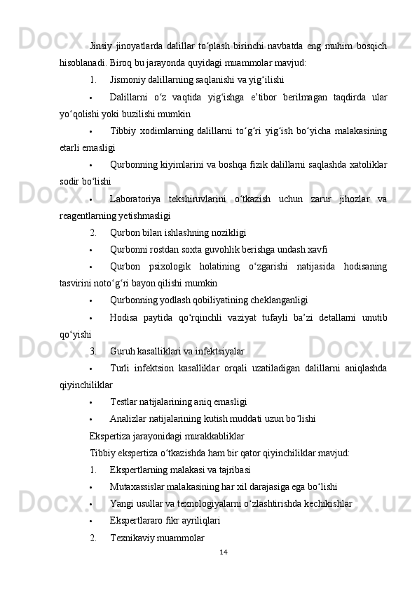 Jinsiy   jinoyatlarda   dalillar   to plash   birinchi   navbatda   eng   muhim   bosqichʻ
hisoblanadi. Biroq bu jarayonda quyidagi muammolar mavjud:
1. Jismoniy dalillarning saqlanishi va yig ilishi	
ʻ
 Dalillarni   o z   vaqtida   yig ishga   e’tibor   berilmagan   taqdirda   ular	
ʻ ʻ
yo qolishi yoki buzilishi mumkin	
ʻ
 Tibbiy   xodimlarning   dalillarni   to g ri   yig ish   bo yicha   malakasining	
ʻ ʻ ʻ ʻ
etarli emasligi
 Qurbonning kiyimlarini va boshqa fizik dalillarni saqlashda xatoliklar
sodir bo lishi	
ʻ
 Laboratoriya   tekshiruvlarini   o tkazish   uchun   zarur   jihozlar   va	
ʻ
reagentlarning yetishmasligi
2. Qurbon bilan ishlashning nozikligi
 Qurbonni rostdan soxta guvohlik berishga undash xavfi
 Qurbon   psixologik   holatining   o zgarishi   natijasida   hodisaning	
ʻ
tasvirini noto g ri bayon qilishi mumkin	
ʻ ʻ
 Qurbonning yodlash qobiliyatining cheklanganligi
 Hodisa   paytida   qo rqinchli   vaziyat   tufayli   ba’zi   detallarni   unutib	
ʻ
qo yishi	
ʻ
3. Guruh kasalliklari va infektsiyalar
 Turli   infektsion   kasalliklar   orqali   uzatiladigan   dalillarni   aniqlashda
qiyinchiliklar
 Testlar natijalarining aniq emasligi
 Analizlar natijalarining kutish muddati uzun bo lishi	
ʻ
Ekspertiza jarayonidagi murakkabliklar
Tibbiy ekspertiza o tkazishda ham bir qator qiyinchiliklar mavjud:	
ʻ
1. Ekspertlarning malakasi va tajribasi
 Mutaxassislar malakasining har xil darajasiga ega bo lishi	
ʻ
 Yangi usullar va texnologiyalarni o zlashtirishda kechikishlar	
ʻ
 Ekspertlararo fikr ayriliqlari
2. Texnikaviy muammolar
14