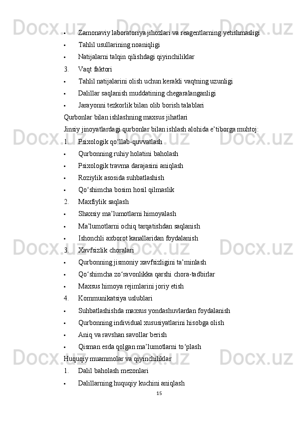  Zamonaviy laboratoriya jihozlari va reagentlarning yetishmasligi
 Tahlil usullarining noaniqligi
 Natijalarni talqin qilishdagi qiyinchiliklar
3. Vaqt faktori
 Tahlil natijalarini olish uchun kerakli vaqtning uzunligi
 Dalillar saqlanish muddatining chegaralanganligi
 Jarayonni tezkorlik bilan olib borish talablari
Qurbonlar bilan ishlashning maxsus jihatlari
Jinsiy jinoyatlardagi qurbonlar bilan ishlash alohida e’tiborga muhtoj:
1. Psixologik qo llab-quvvatlashʻ
 Qurbonning ruhiy holatini baholash
 Psixologik travma darajasini aniqlash
 Roziylik asosida suhbatlashish
 Qo shimcha bosim hosil qilmaslik	
ʻ
2. Maxfiylik saqlash
 Shaxsiy ma’lumotlarni himoyalash
 Ma’lumotlarni ochiq tarqatishdan saqlanish
 Ishonchli axborot kanallaridan foydalanish
3. Xavfsizlik choralari
 Qurbonning jismoniy xavfsizligini ta’minlash
 Qo shimcha zo ravonlikka qarshi chora-tadbirlar
ʻ ʻ
 Maxsus himoya rejimlarini joriy etish
4. Kommunikatsiya uslublari
 Suhbatlashishda maxsus yondashuvlardan foydalanish
 Qurbonning individual xususiyatlarini hisobga olish
 Aniq va ravshan savollar berish
 Qisman esda qolgan ma’lumotlarni to plash	
ʻ
Huquqiy muammolar va qiyinchiliklar
1. Dalil baholash mezonlari
 Dalillarning huquqiy kuchini aniqlash
15