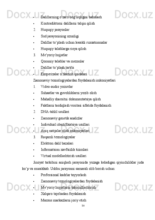  Dalillarning o zaro bog liqligini baholashʻ ʻ
 Kontradiktorni dalillarni talqin qilish
2. Huquqiy jarayonlar
 Sud jarayonining uzunligi
 Dalillar to plash uchun kerakli ruxsatnomalar	
ʻ
 Huquqiy talablarga rioya qilish
3. Me’yoriy hujjatlar
 Qonuniy talablar va mezonlar
 Dalillar to plash tartibi
ʻ
 Eksperizalar o tkazish qoidalari	
ʻ
Zamonaviy texnologiyalardan foydalanish imkoniyatlari
1. Video-audio yozuvlar
 Suhaatlar va guvohliklarni yozib olish
 Mahalliy sharoitni dokumentatsiya qilish
 Faktlarni tasdiqlash vositasi sifatida foydalanish
2. DNA-tahlil usullari
 Zamonaviy genetik analizlar
 Individual identifikatsiya usullari
 Aniq natijalar olish imkoniyatlari
3. Raqamli texnologiyalar
 Elektron dalil bazalari
 Informatsion xavfsizlik tizimlari
 Virtual modellashtirish usullari
Jinoyat   tarkibini   aniqlash   jarayonida   yuzaga   keladigan   qiyinchiliklar   juda
ko p va murakkab. Ushbu jarayonni samarali olib borish uchun:	
ʻ
 Professional kadrlar tayyorlash
 Zamonaviy texnologiyalardan foydalanish
 Me’yoriy hujjatlarni takomillashtirish
 Xalqaro tajribadan foydalanish
 Maxsus markazlarni joriy etish
16