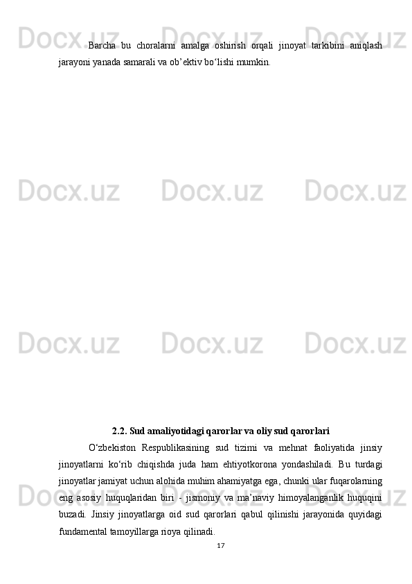Barcha   bu   choralarni   amalga   oshirish   orqali   jinoyat   tarkibini   aniqlash
jarayoni yanada samarali va ob’ektiv bo lishi mumkin.ʻ
2.2. Sud amaliyotidagi qarorlar va oliy sud qarorlari
O‘zbekiston   Respublikasining   sud   tizimi   va   mehnat   faoliyatida   jinsiy
jinoyatlarni   ko‘rib   chiqishda   juda   ham   ehtiyotkorona   yondashiladi.   Bu   turdagi
jinoyatlar jamiyat uchun alohida muhim ahamiyatga ega, chunki ular fuqarolarning
eng   asosiy   huquqlaridan   biri   -   jismoniy   va   ma’naviy   himoyalanganlik   huquqini
buzadi.   Jinsiy   jinoyatlarga   oid   sud   qarorlari   qabul   qilinishi   jarayonida   quyidagi
fundamental tamoyillarga rioya qilinadi.
17