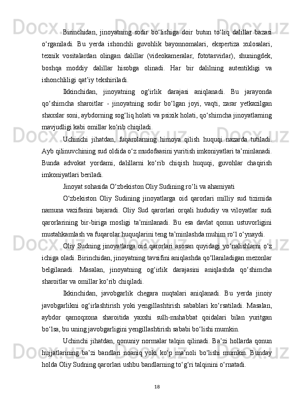 Birinchidan,   jinoyatning   sodir   bo‘lishiga   doir   butun   to‘liq   dalillar   bazasi
o‘rganiladi.   Bu   yerda   ishonchli   guvohlik   bayonnomalari,   ekspertiza   xulosalari,
texnik   vositalardan   olingan   dalillar   (videokameralar,   fototasvirlar),   shuningdek,
boshqa   moddiy   dalillar   hisobga   olinadi.   Har   bir   dalilning   autentikligi   va
ishonchliligi qat’iy tekshiriladi.
Ikkinchidan,   jinoyatning   og‘irlik   darajasi   aniqlanadi.   Bu   jarayonda
qo‘shimcha   sharoitlar   -   jinoyatning   sodir   bo‘lgan   joyi,   vaqti,   zarar   yetkazilgan
shaxslar soni, aybdorning sog‘liq holati va psixik holati, qo‘shimcha jinoyatlarning
mavjudligi kabi omillar ko‘rib chiqiladi.
Uchinchi   jihatdan,   fuqarolarning   himoya   qilish   huquqi   nazarda   tutiladi.
Ayb qilinuvchining sud oldida o‘z mudofaasini yuritish imkoniyatlari ta’minlanadi.
Bunda   advokat   yordami,   dalillarni   ko‘rib   chiqish   huquqi,   guvohlar   chaqirish
imkoniyatlari beriladi.
Jinoyat sohasida O‘zbekiston Oliy Sudining ro‘li va ahamiyati
O‘zbekiston   Oliy   Sudining   jinoyatlarga   oid   qarorlari   milliy   sud   tizimida
namuna   vazifasini   bajaradi.   Oliy   Sud   qarorlari   orqali   hududiy   va   viloyatlar   sudi
qarorlarining   bir-biriga   mosligi   ta’minlanadi.   Bu   esa   davlat   qonun   ustuvorligini
mustahkamlash va fuqarolar huquqlarini teng ta’minlashda muhim ro‘l o‘ynaydi.
Oliy Sudning jinoyatlarga oid qarorlari  asosan quyidagi  yo‘nalishlarni  o‘z
ichiga oladi. Birinchidan, jinoyatning tavsifini aniqlashda qo‘llaniladigan mezonlar
belgilanadi.   Masalan,   jinoyatning   og‘irlik   darajasini   aniqlashda   qo‘shimcha
sharoitlar va omillar ko‘rib chiqiladi.
Ikkinchidan,   javobgarlik   chegara   nuqtalari   aniqlanadi.   Bu   yerda   jinoiy
javobgarlikni   og‘irlashtirish   yoki   yengillashtirish   sabablari   ko‘rsatiladi.   Masalan,
aybdor   qamoqxona   sharoitida   yaxshi   sulh-muhabbat   qoidalari   bilan   yuritgan
bo‘lsa, bu uning javobgarligini yengillashtirish sababi bo‘lishi mumkin.
Uchinchi   jihatdan,  qonuniy  normalar  talqin  qilinadi. Ba’zi   hollarda  qonun
hujjatlarining   ba’zi   bandlari   noaniq   yoki   ko‘p   ma’noli   bo‘lishi   mumkin.   Bunday
holda Oliy Sudning qarorlari ushbu bandlarning to‘g‘ri talqinini o‘rnatadi.
18