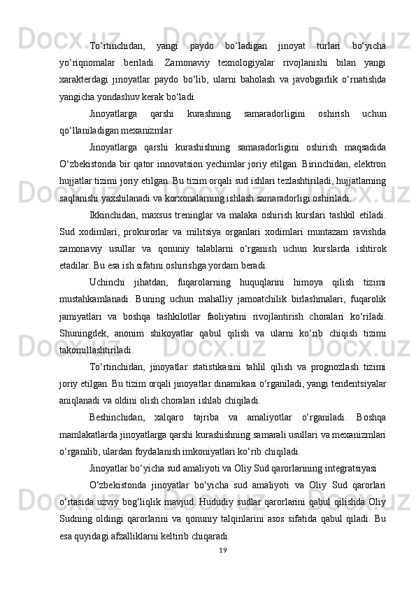 To‘rtinchidan,   yangi   paydo   bo‘ladigan   jinoyat   turlari   bo‘yicha
yo‘riqnomalar   beriladi.   Zamonaviy   texnologiyalar   rivojlanishi   bilan   yangi
xarakterdagi   jinoyatlar   paydo   bo‘lib,   ularni   baholash   va   javobgarlik   o‘rnatishda
yangicha yondashuv kerak bo‘ladi.
Jinoyatlarga   qarshi   kurashning   samaradorligini   oshirish   uchun
qo‘llaniladigan mexanizmlar
Jinoyatlarga   qarshi   kurashishning   samaradorligini   oshirish   maqsadida
O‘zbekistonda bir qator innovatsion yechimlar joriy etilgan. Birinchidan, elektron
hujjatlar tizimi joriy etilgan. Bu tizim orqali sud ishlari tezlashtiriladi, hujjatlarning
saqlanishi yaxshilanadi va korxonalarning ishlash samaradorligi oshiriladi.
Ikkinchidan,   maxsus   treninglar   va   malaka   oshirish   kurslari   tashkil   etiladi.
Sud   xodimlari,   prokurorlar   va   militsiya   organlari   xodimlari   muntazam   ravishda
zamonaviy   usullar   va   qonuniy   talablarni   o‘rganish   uchun   kurslarda   ishtirok
etadilar. Bu esa ish sifatini oshirishga yordam beradi.
Uchinchi   jihatdan,   fuqarolarning   huquqlarini   himoya   qilish   tizimi
mustahkamlanadi.   Buning   uchun   mahalliy   jamoatchilik   birlashmalari,   fuqarolik
jamiyatlari   va   boshqa   tashkilotlar   faoliyatini   rivojlantirish   choralari   ko‘riladi.
Shuningdek,   anonim   shikoyatlar   qabul   qilish   va   ularni   ko‘rib   chiqish   tizimi
takomillashtiriladi.
To‘rtinchidan,   jinoyatlar   statistikasini   tahlil   qilish   va   prognozlash   tizimi
joriy etilgan. Bu tizim orqali jinoyatlar dinamikasi o‘rganiladi, yangi tendentsiyalar
aniqlanadi va oldini olish choralari ishlab chiqiladi.
Beshinchidan,   xalqaro   tajriba   va   amaliyotlar   o‘rganiladi.   Boshqa
mamlakatlarda jinoyatlarga qarshi kurashishning samarali usullari va mexanizmlari
o‘rganilib, ulardan foydalanish imkoniyatlari ko‘rib chiqiladi.
Jinoyatlar bo‘yicha sud amaliyoti va Oliy Sud qarorlarining integratsiyasi
O‘zbekistonda   jinoyatlar   bo‘yicha   sud   amaliyoti   va   Oliy   Sud   qarorlari
o‘rtasida  uzviy bog‘liqlik mavjud. Hududiy sudlar  qarorlarini  qabul  qilishda Oliy
Sudning   oldingi   qarorlarini   va   qonuniy   talqinlarini   asos   sifatida   qabul   qiladi.   Bu
esa quyidagi afzalliklarni keltirib chiqaradi.
19 
