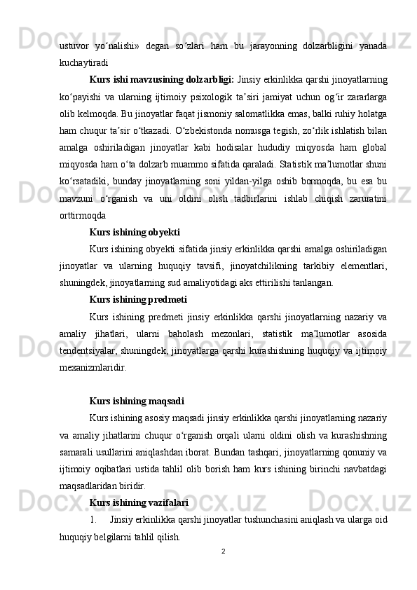 ustuvor   yo nalishi»   degan   so zlari   ham   bu   jarayonning   dolzarbligini   yanadaʻ ʻ
kuchaytiradi 
Kurs ishi mavzusining dolzarbligi:  Jinsiy erkinlikka qarshi jinoyatlarning
ko payishi   va   ularning   ijtimoiy   psixologik   ta siri   jamiyat   uchun   og ir   zararlarga	
ʻ ʼ ʻ
olib kelmoqda. Bu jinoyatlar faqat jismoniy salomatlikka emas, balki ruhiy holatga
ham chuqur ta sir o tkazadi. O zbekistonda nomusga tegish, zo rlik ishlatish bilan	
ʼ ʻ ʻ ʻ
amalga   oshiriladigan   jinoyatlar   kabi   hodisalar   hududiy   miqyosda   ham   global
miqyosda ham o ta dolzarb muammo sifatida qaraladi. Statistik ma lumotlar shuni	
ʻ ʼ
ko rsatadiki,   bunday   jinoyatlarning   soni   yildan-yilga   oshib   bormoqda,   bu   esa   bu	
ʻ
mavzuni   o rganish   va   uni   oldini   olish   tadbirlarini   ishlab   chiqish   zaruratini	
ʻ
orttirmoqda 
Kurs ishining obyekti
Kurs ishining obyekti sifatida jinsiy erkinlikka qarshi amalga oshiriladigan
jinoyatlar   va   ularning   huquqiy   tavsifi,   jinoyatchilikning   tarkibiy   elementlari,
shuningdek, jinoyatlarning sud amaliyotidagi aks ettirilishi tanlangan.
Kurs ishining predmeti
Kurs   ishining   predmeti   jinsiy   erkinlikka   qarshi   jinoyatlarning   nazariy   va
amaliy   jihatlari,   ularni   baholash   mezonlari,   statistik   ma lumotlar   asosida	
ʼ
tendentsiyalar,  shuningdek,  jinoyatlarga  qarshi   kurashishning   huquqiy va  ijtimoiy
mexanizmlaridir.
Kurs ishining maqsadi
Kurs ishining asosiy maqsadi jinsiy erkinlikka qarshi jinoyatlarning nazariy
va   amaliy   jihatlarini   chuqur   o rganish   orqali   ularni   oldini   olish   va   kurashishning	
ʻ
samarali usullarini aniqlashdan iborat. Bundan tashqari, jinoyatlarning qonuniy va
ijtimoiy   oqibatlari   ustida   tahlil   olib   borish   ham   kurs   ishining   birinchi   navbatdagi
maqsadlaridan biridir.
Kurs ishining vazifalari
1. Jinsiy erkinlikka qarshi jinoyatlar tushunchasini aniqlash va ularga oid
huquqiy belgilarni tahlil qilish.
2