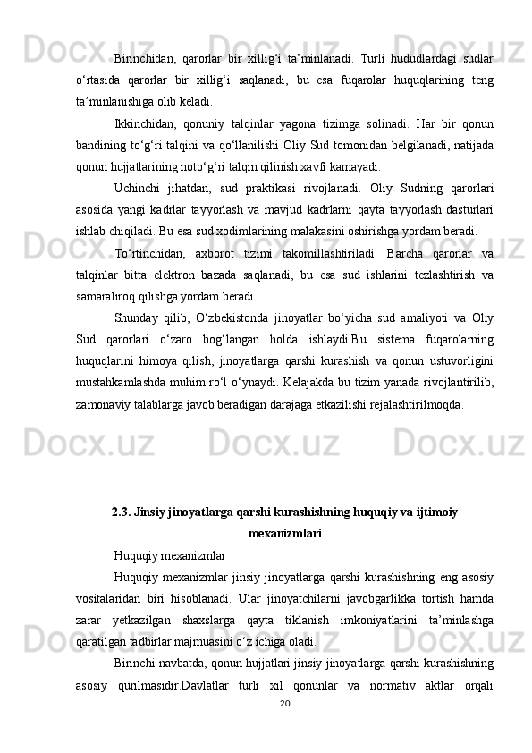 Birinchidan,   qarorlar   bir   xillig‘i   ta’minlanadi.   Turli   hududlardagi   sudlar
o‘rtasida   qarorlar   bir   xillig‘i   saqlanadi,   bu   esa   fuqarolar   huquqlarining   teng
ta’minlanishiga olib keladi.
Ikkinchidan,   qonuniy   talqinlar   yagona   tizimga   solinadi.   Har   bir   qonun
bandining to‘g‘ri talqini va qo‘llanilishi Oliy Sud tomonidan belgilanadi, natijada
qonun hujjatlarining noto‘g‘ri talqin qilinish xavfi kamayadi.
Uchinchi   jihatdan,   sud   praktikasi   rivojlanadi.   Oliy   Sudning   qarorlari
asosida   yangi   kadrlar   tayyorlash   va   mavjud   kadrlarni   qayta   tayyorlash   dasturlari
ishlab chiqiladi. Bu esa sud xodimlarining malakasini oshirishga yordam beradi.
To‘rtinchidan,   axborot   tizimi   takomillashtiriladi.   Barcha   qarorlar   va
talqinlar   bitta   elektron   bazada   saqlanadi,   bu   esa   sud   ishlarini   tezlashtirish   va
samaraliroq qilishga yordam beradi.
Shunday   qilib,   O‘zbekistonda   jinoyatlar   bo‘yicha   sud   amaliyoti   va   Oliy
Sud   qarorlari   o‘zaro   bog‘langan   holda   ishlaydi.Bu   sistema   fuqarolarning
huquqlarini   himoya   qilish,   jinoyatlarga   qarshi   kurashish   va   qonun   ustuvorligini
mustahkamlashda muhim ro‘l o‘ynaydi. Kelajakda bu tizim yanada rivojlantirilib,
zamonaviy talablarga javob beradigan darajaga etkazilishi rejalashtirilmoqda.
2.3. Jinsiy jinoyatlarga qarshi kurashishning huquqiy va ijtimoiy
mexanizmlari
Huquqiy mexanizmlar
Huquqiy   mexanizmlar   jinsiy   jinoyatlarga   qarshi   kurashishning   eng   asosiy
vositalaridan   biri   hisoblanadi.   Ular   jinoyatchilarni   javobgarlikka   tortish   hamda
zarar   yetkazilgan   shaxslarga   qayta   tiklanish   imkoniyatlarini   ta’minlashga
qaratilgan tadbirlar majmuasini o‘z ichiga oladi.
Birinchi navbatda, qonun hujjatlari jinsiy jinoyatlarga qarshi kurashishning
asosiy   qurilmasidir.Davlatlar   turli   xil   qonunlar   va   normativ   aktlar   orqali
20 