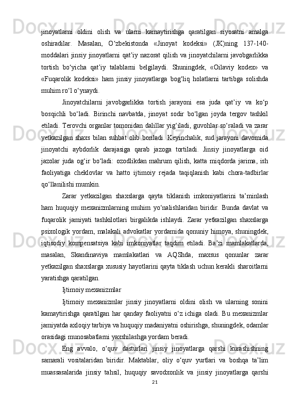 jinoyatlarni   oldini   olish   va   ularni   kamaytirishga   qaratilgan   siyosatni   amalga
oshiradilar.   Masalan,   O‘zbekistonda   «Jinoyat   kodeksi»   (JK)ning   137-140-
moddalari  jinsiy jinoyatlarni  qat’iy nazorat qilish va jinoyatchilarni javobgarlikka
tortish   bo‘yicha   qat’iy   talablarni   belgilaydi.   Shuningdek,   «Oilaviy   kodex»   va
«Fuqarolik   kodeksi»   ham   jinsiy   jinoyatlarga   bog‘liq   holatlarni   tartibga   solishda
muhim ro‘l o‘ynaydi.
Jinoyatchilarni   javobgarlikka   tortish   jarayoni   esa   juda   qat’iy   va   ko‘p
bosqichli   bo‘ladi.   Birinchi   navbatda,   jinoyat   sodir   bo‘lgan   joyda   tergov   tashkil
etiladi. Terovchi organlar tomonidan dalillar yig‘iladi, guvohlar so‘raladi va zarar
yetkazilgan   shaxs   bilan   suhbat   olib   boriladi.   Keyinchalik,   sud   jarayoni   davomida
jinoyatchi   aybdorlik   darajasiga   qarab   jazoga   tortiladi.   Jinsiy   jinoyatlarga   oid
jazolar   juda   og‘ir   bo‘ladi:   ozodlikdan   mahrum   qilish,   katta   miqdorda   jarima,   ish
faoliyatiga   cheklovlar   va   hatto   ijtimoiy   rejada   taqiqlanish   kabi   chora-tadbirlar
qo‘llanilishi mumkin.
Zarar   yetkazilgan   shaxslarga   qayta   tiklanish   imkoniyatlarini   ta’minlash
ham   huquqiy   mexanizmlarning   muhim   yo‘nalishlaridan   biridir.   Bunda   davlat   va
fuqarolik   jamiyati   tashkilotlari   birgalikda   ishlaydi.   Zarar   yetkazilgan   shaxslarga
psixologik   yordam,   malakali   advokatlar   yordamida   qonuniy   himoya,   shuningdek,
iqtisodiy   kompensatsiya   kabi   imkoniyatlar   taqdim   etiladi.   Ba’zi   mamlakatlarda,
masalan,   Skandinaviya   mamlakatlari   va   AQShda,   maxsus   qonunlar   zarar
yetkazilgan shaxslarga xususiy hayotlarini qayta tiklash uchun kerakli sharoitlarni
yaratishga qaratilgan.
Ijtimoiy mexanizmlar
Ijtimoiy   mexanizmlar   jinsiy   jinoyatlarni   oldini   olish   va   ularning   sonini
kamaytirishga   qaratilgan   har   qanday   faoliyatni   o‘z   ichiga   oladi.   Bu   mexanizmlar
jamiyatda axloqiy tarbiya va huquqiy madaniyatni oshirishga, shuningdek, odamlar
orasidagi munosabatlarni yaxshilashga yordam beradi.
Eng   avvalo,   o‘quv   dasturlari   jinsiy   jinoyatlarga   qarshi   kurashishning
samarali   vositalaridan   biridir.   Maktablar,   oliy   o‘quv   yurtlari   va   boshqa   ta’lim
muassasalarida   jinsiy   tahsil,   huquqiy   savodxonlik   va   jinsiy   jinoyatlarga   qarshi
21