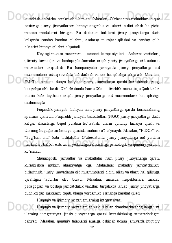 kurashish   bo‘yicha   darslar   olib   boriladi.   Masalan,   O‘zbekiston   maktablari   o‘quv
dasturiga   jinsiy   jinoyatlardan   himoyalanganlik   va   ularni   oldini   olish   bo‘yicha
maxsus   modullarni   kiritgan.   Bu   dasturlar   bolalarni   jinsiy   jinoyatlarga   duch
kelganda   qanday   harakat   qilishni,   kimlarga   murojaat   qilishni   va   qanday   qilib
o‘zlarini himoya qilishni o‘rgatadi.
Keyingi   muhim   mexanizm   –   axborot   kampaniyalari   .   Axborot   vositalari,
ijtimoiy   tarmoqlar   va   boshqa   platformalar   orqali   jinsiy   jinoyatlarga   oid   axborot
materiallari   tarqatiladi.   Bu   kampaniyalar   jamiyatda   jinsiy   jinoyatlarga   oid
muammolarni   ochiq   ravishda   bahslashish   va   uni   hal   qilishga   o‘rgatadi.   Masalan,
#MeToo   harakati   dunyo   bo‘yicha   jinsiy   jinoyatlarga   qarshi   kurashishda   yangi
bosqichga olib keldi. O‘zbekistonda ham «Oila — tinchlik manzili», «Qadrdonlar
oilasi»   kabi   loyihalar   orqali   jinsiy   jinoyatlarga   oid   muammolarni   hal   qilishga
intilinmoqda.
Fuqarolik   jamiyati   faoliyati   ham   jinsiy   jinoyatlarga   qarshi   kurashishning
ajralmas qismidir. Fuqarolik jamiyati tashkilotlari (NGO) jinsiy jinoyatlarga duch
kelgan   shaxslarga   bepul   yordam   ko‘rsatish,   ularni   qonuniy   himoya   qilish   va
ularning huquqlarini himoya qilishda muhim ro‘l o‘ynaydi. Masalan, “FIDOF” va
“Sog‘lom   oila”   kabi   tashkilotlar   O‘zbekistonda   jinsiy   jinoyatlarga   oid   yordam
markazlari tashkil etib, zarar yetkazilgan shaxslarga psixologik va qonuniy yordam
ko‘rsatadi.
Shuningdek,   jamaatlar   va   mahallalar   ham   jinsiy   jinoyatlarga   qarshi
kurashishda   muhim   ahamiyatga   ega.   Mahallalar   mahalliy   jamoatchilikni
birlashtirib, jinsiy jinoyatlarga oid muammolarni oldini olish va ularni hal qilishga
qaratilgan   tadbirlar   olib   boradi.   Masalan,   mahalla   inspektorlari,   maktab
pedagoglari   va   boshqa   jamoatchilik   vakillari   birgalikda   ishlab,   jinsiy   jinoyatlarga
duch kelgan shaxslarni topib, ularga yordam ko‘rsatishga harakat qiladi.
Huquqiy va ijtimoiy mexanizmlarning integratsiyasi
Huquqiy va ijtimoiy mexanizmlar bir-biri bilan chambarchas bog‘langan va
ularning   integratsiyasi   jinsiy   jinoyatlarga   qarshi   kurashishning   samaradorligini
oshiradi.   Masalan,   qonuniy   talablarni   amalga   oshirish   uchun   jamiyatda   huquqiy
22
