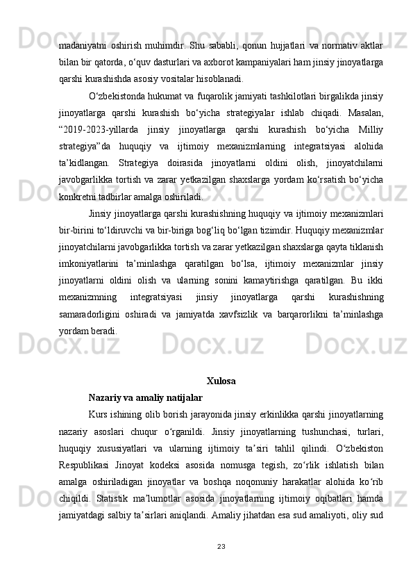 madaniyatni   oshirish   muhimdir.   Shu   sababli,   qonun   hujjatlari   va   normativ   aktlar
bilan bir qatorda, o‘quv dasturlari va axborot kampaniyalari ham jinsiy jinoyatlarga
qarshi kurashishda asosiy vositalar hisoblanadi.
O‘zbekistonda hukumat va fuqarolik jamiyati tashkilotlari birgalikda jinsiy
jinoyatlarga   qarshi   kurashish   bo‘yicha   strategiyalar   ishlab   chiqadi.   Masalan,
“2019-2023-yillarda   jinsiy   jinoyatlarga   qarshi   kurashish   bo‘yicha   Milliy
strategiya”da   huquqiy   va   ijtimoiy   mexanizmlarning   integratsiyasi   alohida
ta’kidlangan.   Strategiya   doirasida   jinoyatlarni   oldini   olish,   jinoyatchilarni
javobgarlikka   tortish   va   zarar   yetkazilgan   shaxslarga   yordam   ko‘rsatish   bo‘yicha
konkretni tadbirlar amalga oshiriladi.
Jinsiy jinoyatlarga qarshi kurashishning huquqiy va ijtimoiy mexanizmlari
bir-birini to‘ldiruvchi va bir-biriga bog‘liq bo‘lgan tizimdir. Huquqiy mexanizmlar
jinoyatchilarni javobgarlikka tortish va zarar yetkazilgan shaxslarga qayta tiklanish
imkoniyatlarini   ta’minlashga   qaratilgan   bo‘lsa,   ijtimoiy   mexanizmlar   jinsiy
jinoyatlarni   oldini   olish   va   ularning   sonini   kamaytirishga   qaratilgan.   Bu   ikki
mexanizmning   integratsiyasi   jinsiy   jinoyatlarga   qarshi   kurashishning
samaradorligini   oshiradi   va   jamiyatda   xavfsizlik   va   barqarorlikni   ta’minlashga
yordam beradi.
Xulosa
Nazariy va amaliy natijalar
Kurs ishining olib borish jarayonida jinsiy erkinlikka qarshi jinoyatlarning
nazariy   asoslari   chuqur   o rganildi.   Jinsiy   jinoyatlarning   tushunchasi,   turlari,ʻ
huquqiy   xususiyatlari   va   ularning   ijtimoiy   ta siri   tahlil   qilindi.   O zbekiston	
ʼ ʻ
Respublikasi   Jinoyat   kodeksi   asosida   nomusga   tegish,   zo rlik   ishlatish   bilan	
ʻ
amalga   oshiriladigan   jinoyatlar   va   boshqa   noqonuniy   harakatlar   alohida   ko rib	
ʻ
chiqildi.   Statistik   ma lumotlar   asosida   jinoyatlarning   ijtimoiy   oqibatlari   hamda	
ʼ
jamiyatdagi salbiy ta sirlari aniqlandi. Amaliy jihatdan esa sud amaliyoti, oliy sud
ʼ
23