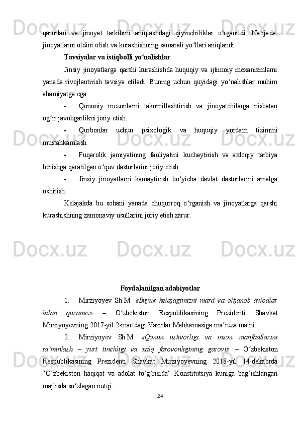 qarorlari   va   jinoyat   tarkibini   aniqlashdagi   qiyinchiliklar   o rganildi.   Natijada,ʻ
jinoyatlarni oldini olish va kurashishning samarali yo llari aniqlandi.	
ʻ
Tavsiyalar va istiqbolli yo nalishlar	
ʻ
Jinsiy   jinoyatlarga   qarshi   kurashishda   huquqiy   va   ijtimoiy   mexanizmlarni
yanada   rivojlantirish   tavsiya   etiladi.   Buning   uchun   quyidagi   yo nalishlar   muhim	
ʻ
ahamiyatga ega:
 Qonuniy   mezonlarni   takomillashtirish   va   jinoyatchilarga   nisbatan
og ir javobgarlikni joriy etish.	
ʻ
 Qurbonlar   uchun   psixologik   va   huquqiy   yordam   tizimini
mustahkamlash.
 Fuqarolik   jamiyatining   faoliyatini   kuchaytirish   va   axloqiy   tarbiya
berishga qaratilgan o quv dasturlarini joriy etish.	
ʻ
 Jinsiy   jinoyatlarni   kamaytirish   bo yicha   davlat   dasturlarini   amalga	
ʻ
oshirish.
Kelajakda   bu   sohani   yanada   chuqurroq   o rganish   va   jinoyatlarga   qarshi	
ʻ
kurashishning zamonaviy usullarini joriy etish zarur.
Foydalanilgan adabiyotlar
1. Mirziyoyev   Sh.M.   «Buyuk   kelajagimizni   mard   va   olijanob   avlodlar
bilan   quramiz»   –   O zbekiston   Respublikasining   Prezidenti   Shavkat	
ʻ
Mirziyoyevning 2017-yil 2-martdagi Vazirlar Mahkamasiga ma ruza matni.	
ʼ
2. Mirziyoyev   Sh.M.   «Qonun   ustivorligi   va   inson   manfaatlarini
ta minlash   –   yurt   tinchligi   va   xalq   farovonligining   garovi»  	
ʼ –   O zbekiston	ʻ
Respublikasining   Prezidenti   Shavkat   Mirziyoyevning   2018-yil   14-dekabrda
“O zbekiston   haqiqat   va   adolat   to g risida”   Konstitutsiya   kuniga   bag ishlangan	
ʻ ʻ ʻ ʻ
majlisda so zlagan nutqi.	
ʻ
24 
