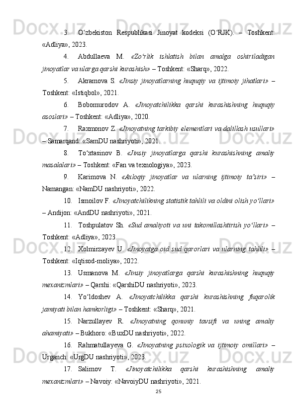 3. O zbekiston   Respublikasi   Jinoyat   kodeksi   (O RJK).   –   Toshkent:ʻ ʻ
«Adliya», 2023.
4. Abdullaeva   M.   «Zo rlik   ishlatish   bilan   amalga   oshiriladigan	
ʻ
jinoyatlar va ularga qarshi kurashish»  – Toshkent: «Sharq», 2022.
5. Akramova   S.   «Jinsiy   jinoyatlarning   huquqiy   va   ijtimoiy   jihatlari»   –
Toshkent: «Istiqbol», 2021.
6. Bobomurodov   A.   «Jinoyatchilikka   qarshi   kurashishning   huquqiy
asoslari»  – Toshkent: «Adliya», 2020.
7. Raxmonov Z.  «Jinoyatning tarkibiy elementlari va dalillash usullari»
– Samarqand: «SamDU nashriyoti», 2021.
8. To xtasinov   B.  	
ʻ «Jinsiy   jinoyatlarga   qarshi   kurashishning   amaliy
masalalari»  – Toshkent: «Fan va texnologiya», 2023.
9. Karimova   N.   «Axloqiy   jinoyatlar   va   ularning   ijtimoiy   ta siri»  	
ʼ –
Namangan: «NamDU nashriyoti», 2022.
10. Ismoilov F.  «Jinoyatchilikning statistik tahlili va oldini olish yo llari»
ʻ
– Andijon: «AndDU nashriyoti», 2021.
11. Toshpulatov   Sh.   «Sud   amaliyoti   va   uni   takomillashtirish   yo llari»  	
ʻ –
Toshkent: «Adliya», 2023.
12. Xolmirzayev   U.   «Jinoyatga   oid   sud   qarorlari   va   ularning   tahlili»   –
Toshkent: «Iqtisod-moliya», 2022.
13. Usmanova   M.   «Jinsiy   jinoyatlarga   qarshi   kurashishning   huquqiy
mexanizmlari»  – Qarshi: «QarshiDU nashriyoti», 2023.
14. Yo ldoshev   A.  	
ʻ «Jinoyatchilikka   qarshi   kurashishning   fuqarolik
jamiyati bilan hamkorligi»  – Toshkent: «Sharq», 2021.
15. Narzullayev   R.   «Jinoyatning   qonuniy   tavsifi   va   uning   amaliy
ahamiyati»  – Bukhoro: «BuxDU nashriyoti», 2022.
16. Rahmatullayeva   G.   «Jinoyatning   psixologik   va   ijtimoiy   omillari»   –
Urganch: «UrgDU nashriyoti», 2023.
17. Salimov   T.   «Jinoyatchilikka   qarshi   kurashishning   amaliy
mexanizmlari»  – Navoiy: «NavoiyDU nashriyoti», 2021.
25