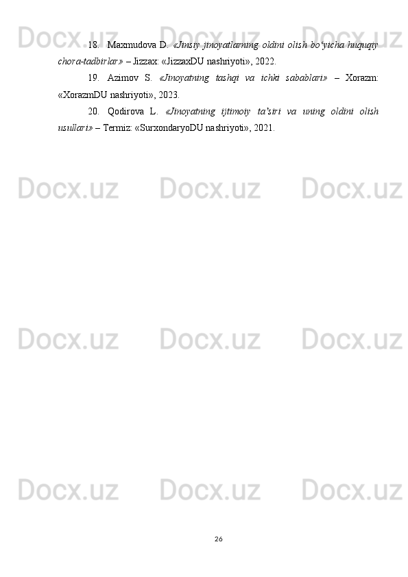 18. Maxmudova   D.   «Jinsiy   jinoyatlarning   oldini   olish   bo yicha   huquqiyʻ
chora-tadbirlar»  – Jizzax: «JizzaxDU nashriyoti», 2022.
19. Azimov   S.   «Jinoyatning   tashqi   va   ichki   sabablari»   –   Xorazm:
«XorazmDU nashriyoti», 2023.
20. Qodirova   L.   «Jinoyatning   ijtimoiy   ta siri   va   uning   oldini   olish	
ʼ
usullari»  – Termiz: «SurxondaryoDU nashriyoti», 2021.
26