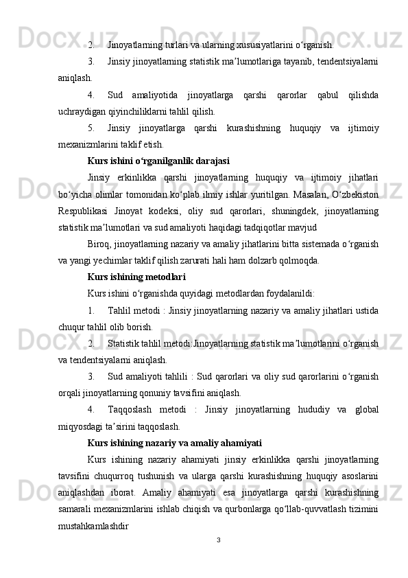 2. Jinoyatlarning turlari va ularning xususiyatlarini o rganish.ʻ
3. Jinsiy jinoyatlarning statistik ma lumotlariga tayanib, tendentsiyalarni	
ʼ
aniqlash.
4. Sud   amaliyotida   jinoyatlarga   qarshi   qarorlar   qabul   qilishda
uchraydigan qiyinchiliklarni tahlil qilish.
5. Jinsiy   jinoyatlarga   qarshi   kurashishning   huquqiy   va   ijtimoiy
mexanizmlarini taklif etish.
Kurs ishini o rganilganlik darajasi	
ʻ
Jinsiy   erkinlikka   qarshi   jinoyatlarning   huquqiy   va   ijtimoiy   jihatlari
bo yicha olimlar tomonidan ko plab ilmiy ishlar yuritilgan. Masalan, O zbekiston	
ʻ ʻ ʻ
Respublikasi   Jinoyat   kodeksi,   oliy   sud   qarorlari,   shuningdek,   jinoyatlarning
statistik ma lumotlari va sud amaliyoti haqidagi tadqiqotlar mavjud 	
ʼ
Biroq, jinoyatlarning nazariy va amaliy jihatlarini bitta sistemada o rganish	
ʻ
va yangi yechimlar taklif qilish zarurati hali ham dolzarb qolmoqda.
Kurs ishining metodlari
Kurs ishini o rganishda quyidagi metodlardan foydalanildi:	
ʻ
1. Tahlil metodi : Jinsiy jinoyatlarning nazariy va amaliy jihatlari ustida
chuqur tahlil olib borish.
2. Statistik tahlil metodi:Jinoyatlarning statistik ma lumotlarini o rganish	
ʼ ʻ
va tendentsiyalarni aniqlash.
3. Sud amaliyoti tahlili  :  Sud qarorlari va oliy sud qarorlarini  o rganish	
ʻ
orqali jinoyatlarning qonuniy tavsifini aniqlash.
4. Taqqoslash   metodi   :   Jinsiy   jinoyatlarning   hududiy   va   global
miqyosdagi ta sirini taqqoslash.	
ʼ
Kurs ishining nazariy va amaliy ahamiyati
Kurs   ishining   nazariy   ahamiyati   jinsiy   erkinlikka   qarshi   jinoyatlarning
tavsifini   chuqurroq   tushunish   va   ularga   qarshi   kurashishning   huquqiy   asoslarini
aniqlashdan   iborat.   Amaliy   ahamiyati   esa   jinoyatlarga   qarshi   kurashishning
samarali mexanizmlarini ishlab chiqish va qurbonlarga qo llab-quvvatlash tizimini	
ʻ
mustahkamlashdir 
3