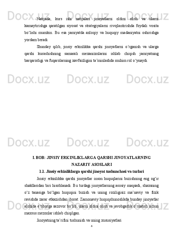Natijada,   kurs   ishi   natijalari   jinoyatlarni   oldini   olish   va   ularni
kamaytirishga   qaratilgan   siyosat   va   strategiyalarni   rivojlantirishda   foydali   vosita
bo lishi   mumkin.   Bu   esa   jamiyatda   axloqiy   va   huquqiy   madaniyatni   oshirishgaʻ
yordam beradi 
Shunday   qilib,   jinsiy   erkinlikka   qarshi   jinoyatlarni   o rganish   va   ularga	
ʻ
qarshi   kurashishning   samarali   mexanizmlarini   ishlab   chiqish   jamiyatning
barqarorligi va fuqarolarning xavfsizligini ta minlashda muhim rol o ynaydi.	
ʼ ʻ
I. BOB: JINSIY ERKINLIKLARGA QARSHI JINOYATLARNING
NAZARIY ASOSLARI
1.1. Jinsiy erkinliklarga qarshi jinoyat tushunchasi va turlari
Jinsiy   erkinlikka   qarshi   jinoyatlar   inson   huquqlarini   buzishning   eng   og‘ir
shakllaridan biri hisoblanadi. Bu turdagi jinoyatlarning asosiy maqsadi, shaxsning
o‘z   tanasiga   bo‘lgan   huquqini   buzish   va   uning   roziligisiz   ma’naviy   va   fizik
ravishda zarar etkazishdan iborat. Zamonaviy huquqshunoslikda bunday jinoyatlar
alohida e’tiborga sazovor bo‘lib, ularni oldini olish va javobgarlik o‘rnatish uchun
maxsus mezonlar ishlab chiqilgan.
Jinoyatning ta’rifini tushunish va uning xususiyatlari
4 