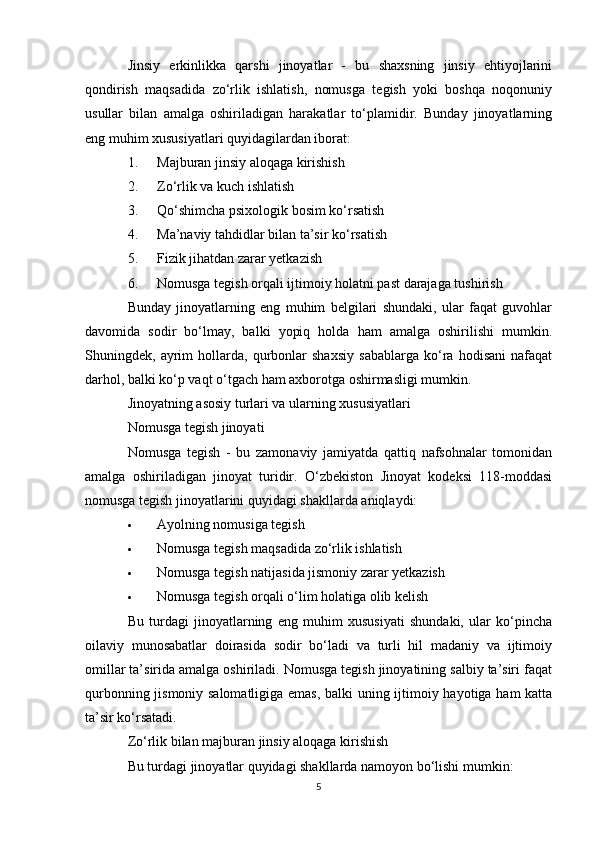 Jinsiy   erkinlikka   qarshi   jinoyatlar   -   bu   shaxsning   jinsiy   ehtiyojlarini
qondirish   maqsadida   zo‘rlik   ishlatish,   nomusga   tegish   yoki   boshqa   noqonuniy
usullar   bilan   amalga   oshiriladigan   harakatlar   to‘plamidir.   Bunday   jinoyatlarning
eng muhim xususiyatlari quyidagilardan iborat:
1. Majburan jinsiy aloqaga kirishish
2. Zo‘rlik va kuch ishlatish
3. Qo‘shimcha psixologik bosim ko‘rsatish
4. Ma’naviy tahdidlar bilan ta’sir ko‘rsatish
5. Fizik jihatdan zarar yetkazish
6. Nomusga tegish orqali ijtimoiy holatni past darajaga tushirish
Bunday   jinoyatlarning   eng   muhim   belgilari   shundaki,   ular   faqat   guvohlar
davomida   sodir   bo‘lmay,   balki   yopiq   holda   ham   amalga   oshirilishi   mumkin.
Shuningdek,   ayrim   hollarda,   qurbonlar   shaxsiy   sabablarga   ko‘ra   hodisani   nafaqat
darhol, balki ko‘p vaqt o‘tgach ham axborotga oshirmasligi mumkin.
Jinoyatning asosiy turlari va ularning xususiyatlari
Nomusga tegish jinoyati
Nomusga   tegish   -   bu   zamonaviy   jamiyatda   qattiq   nafsohnalar   tomonidan
amalga   oshiriladigan   jinoyat   turidir.   O‘zbekiston   Jinoyat   kodeksi   118-moddasi
nomusga tegish jinoyatlarini quyidagi shakllarda aniqlaydi:
 Ayolning nomusiga tegish
 Nomusga tegish maqsadida zo‘rlik ishlatish
 Nomusga tegish natijasida jismoniy zarar yetkazish
 Nomusga tegish orqali o‘lim holatiga olib kelish
Bu   turdagi   jinoyatlarning   eng   muhim   xususiyati   shundaki,   ular   ko‘pincha
oilaviy   munosabatlar   doirasida   sodir   bo‘ladi   va   turli   hil   madaniy   va   ijtimoiy
omillar ta’sirida amalga oshiriladi. Nomusga tegish jinoyatining salbiy ta’siri faqat
qurbonning jismoniy salomatligiga emas, balki uning ijtimoiy hayotiga ham katta
ta’sir ko‘rsatadi.
Zo‘rlik bilan majburan jinsiy aloqaga kirishish
Bu turdagi jinoyatlar quyidagi shakllarda namoyon bo‘lishi mumkin:
5