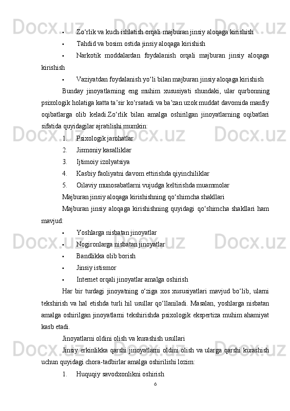  Zo‘rlik va kuch ishlatish orqali majburan jinsiy aloqaga kirishish
 Tahdid va bosim ostida jinsiy aloqaga kirishish
 Narkotik   moddalardan   foydalanish   orqali   majburan   jinsiy   aloqaga
kirishish
 Vaziyatdan foydalanish yo‘li bilan majburan jinsiy aloqaga kirishish
Bunday   jinoyatlarning   eng   muhim   xususiyati   shundaki,   ular   qurbonning
psixologik holatiga katta ta’sir ko‘rsatadi va ba’zan uzok muddat davomida manfiy
oqibatlarga   olib   keladi.Zo‘rlik   bilan   amalga   oshirilgan   jinoyatlarning   oqibatlari
sifatida quyidagilar ajratilishi mumkin:
1. Psixologik jarohatlar
2. Jismoniy kasalliklar
3. Ijtimoiy izolyatsiya
4. Kasbiy faoliyatni davom ettirishda qiyinchiliklar
5. Oilaviy munosabatlarni vujudga keltirishda muammolar
Majburan jinsiy aloqaga kirishishning qo‘shimcha shakllari
Majburan   jinsiy   aloqaga   kirishishning   quyidagi   qo‘shimcha   shakllari   ham
mavjud:
 Yoshlarga nisbatan jinoyatlar
 Nogironlarga nisbatan jinoyatlar
 Bandlikka olib borish
 Jinsiy istismor
 Internet orqali jinoyatlar amalga oshirish
Har   bir   turdagi   jinoyatning   o‘ziga   xos   xususiyatlari   mavjud   bo‘lib,   ularni
tekshirish va hal  etishda turli hil usullar qo‘llaniladi. Masalan, yoshlarga nisbatan
amalga oshirilgan jinoyatlarni tekshirishda psixologik ekspertiza muhim ahamiyat
kasb etadi.
Jinoyatlarni oldini olish va kurashish usullari
Jinsiy erkinlikka qarshi jinoyatlarni oldini olish va ularga qarshi kurashish
uchun quyidagi chora-tadbirlar amalga oshirilishi lozim:
1. Huquqiy savodxonlikni oshirish
6
