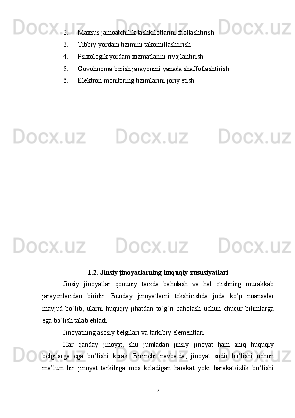 2. Maxsus jamoatchilik tashkilotlarini faollashtirish
3. Tibbiy yordam tizimini takomillashtirish
4. Psixologik yordam xizmatlarini rivojlantirish
5. Guvohnoma berish jarayonini yanada shaffoflashtirish
6. Elektron monitoring tizimlarini joriy etish
1.2. Jinsiy jinoyatlarning huquqiy xususiyatlari
Jinsiy   jinoyatlar   qonuniy   tarzda   baholash   va   hal   etishning   murakkab
jarayonlaridan   biridir.   Bunday   jinoyatlarni   tekshirishda   juda   ko‘p   nuansalar
mavjud   bo‘lib,   ularni   huquqiy   jihatdan   to‘g‘ri   baholash   uchun   chuqur   bilimlarga
ega bo‘lish talab etiladi.
Jinoyatning asosiy belgilari va tarkibiy elementlari
Har   qanday   jinoyat,   shu   jumladan   jinsiy   jinoyat   ham   aniq   huquqiy
belgilarga   ega   bo‘lishi   kerak.   Birinchi   navbatda,   jinoyat   sodir   bo‘lishi   uchun
ma’lum   bir   jinoyat   tarkibiga   mos   keladigan   harakat   yoki   harakatsizlik   bo‘lishi
7