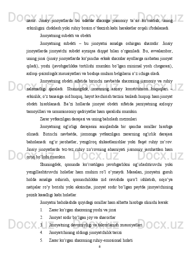 zarur.   Jinsiy   jinoyatlarda   bu   odatda   shaxsga   jismoniy   ta’sir   ko‘rsatish,   uning
erkinligini cheklash yoki ruhiy bosim o‘tkazish kabi harakatlar orqali ifodalanadi.
Jinoyatning subekti va obekti
Jinoyatning   subekti   –   bu   jinoyatni   amalga   oshirgan   shaxsdir.   Jinsiy
jinoyatlarda   jinoyatchi   subekt   ayniqsa   diqqat   bilan   o‘rganiladi.   Bu,   avvalambor,
uning jinsi (jinsiy jinoyatlarda ko‘pincha erkak shaxslar ayollarga nisbatan jinoyat
qiladi),   yoshi   (javobgarlikka   tortilishi   mumkin   bo‘lgan   minimal   yosh   chegarasi),
axloqi-psixologik xususiyatlari va boshqa muhim belgilarni o‘z ichiga oladi.
Jinoyatning   obekti   sifatida   birinchi   navbatda   shaxsning   jismoniy   va   ruhiy
salomatligi   qaraladi.   Shuningdek,   insonning   asosiy   konstitutsion   huquqlari   –
erkinlik, o‘z tanasiga oid huquq, hayot kechirish tarzini tanlash huquqi ham jinoyat
obekti   hisoblanadi.   Ba’zi   hollarda   jinoyat   obekti   sifatida   jamiyatning   axloqiy
tamoyillari va umuminsoniy qadriyatlar ham qaralishi mumkin.
Zarar yetkazilgan darajasi va uning baholash mezonlari
Jinoyatning   og‘irligi   darajasini   aniqlashda   bir   qancha   omillar   hisobga
olinadi.   Birinchi   navbatda,   jismonga   yetkazilgan   zararning   og‘irlik   darajasi
baholanadi:   og‘ir   jarohatlar,   yengilroq   shikastlanishlar   yoki   faqat   ruhiy   zo‘rov.
Jinsiy   jinoyatlarda   tez-tez   ruhiy   zo‘rovning   ahamiyati   jismoniy   jarohatdan   ham
ortiq bo‘lishi mumkin.
Shuningdek,   qonunda   ko‘rsatilgan   javobgarlikni   og‘irlashtiruvchi   yoki
yengillashtiruvchi   holatlar   ham   muhim   ro‘l   o‘ynaydi.   Masalan,   jinoyatni   guruh
holda   amalga   oshirish,   qonunchilikka   zid   ravishda   quro‘l   ishlatish,   nojo‘ya
natijalar   ro‘y   berishi   yoki   aksincha,   jinoyat   sodir   bo‘lgan   paytda   jinoyatchining
psixik kasalligi kabi holatlar.
Jinoyatni baholashda quyidagi omillar ham albatta hisobga olinishi kerak:
1. Zarar ko‘rgan shaxsning yoshi va jinsi
2. Jinoyat sodir bo‘lgan joy va sharoitlar
3. Jinoyatning davomiyligi va takrorlanish xususiyatlari
4. Jinoyatchining oldingi jinoyatchilik tarixi
5. Zarar ko‘rgan shaxsning ruhiy-emosional holati
8 