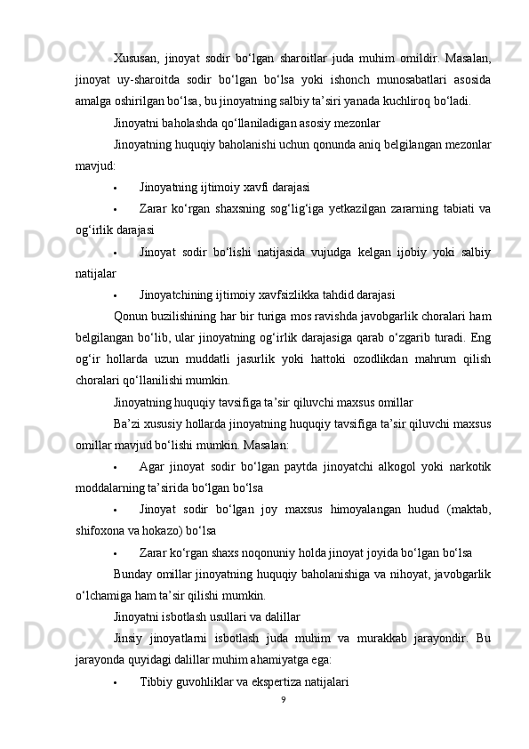 Xususan,   jinoyat   sodir   bo‘lgan   sharoitlar   juda   muhim   omildir.   Masalan,
jinoyat   uy-sharoitda   sodir   bo‘lgan   bo‘lsa   yoki   ishonch   munosabatlari   asosida
amalga oshirilgan bo‘lsa, bu jinoyatning salbiy ta’siri yanada kuchliroq bo‘ladi.
Jinoyatni baholashda qo‘llaniladigan asosiy mezonlar
Jinoyatning huquqiy baholanishi uchun qonunda aniq belgilangan mezonlar
mavjud:
 Jinoyatning ijtimoiy xavfi darajasi
 Zarar   ko‘rgan   shaxsning   sog‘lig‘iga   yetkazilgan   zararning   tabiati   va
og‘irlik darajasi
 Jinoyat   sodir   bo‘lishi   natijasida   vujudga   kelgan   ijobiy   yoki   salbiy
natijalar
 Jinoyatchining ijtimoiy xavfsizlikka tahdid darajasi
Qonun buzilishining har bir turiga mos ravishda javobgarlik choralari ham
belgilangan  bo‘lib, ular   jinoyatning  og‘irlik darajasiga  qarab  o‘zgarib  turadi.  Eng
og‘ir   hollarda   uzun   muddatli   jasurlik   yoki   hattoki   ozodlikdan   mahrum   qilish
choralari qo‘llanilishi mumkin.
Jinoyatning huquqiy tavsifiga ta’sir qiluvchi maxsus omillar
Ba’zi xususiy hollarda jinoyatning huquqiy tavsifiga ta’sir qiluvchi maxsus
omillar mavjud bo‘lishi mumkin. Masalan:
 Agar   jinoyat   sodir   bo‘lgan   paytda   jinoyatchi   alkogol   yoki   narkotik
moddalarning ta’sirida bo‘lgan bo‘lsa
 Jinoyat   sodir   bo‘lgan   joy   maxsus   himoyalangan   hudud   (maktab,
shifoxona va hokazo) bo‘lsa
 Zarar ko‘rgan shaxs noqonuniy holda jinoyat joyida bo‘lgan bo‘lsa
Bunday omillar jinoyatning huquqiy baholanishiga va nihoyat, javobgarlik
o‘lchamiga ham ta’sir qilishi mumkin.
Jinoyatni isbotlash usullari va dalillar
Jinsiy   jinoyatlarni   isbotlash   juda   muhim   va   murakkab   jarayondir.   Bu
jarayonda quyidagi dalillar muhim ahamiyatga ega:
 Tibbiy guvohliklar va ekspertiza natijalari
9 