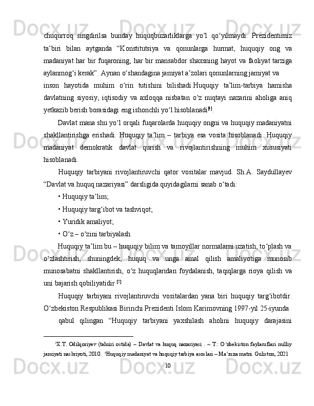 chuqurroq   singdirilsa   bunday   huquqbuzarliklarga   yo l   qo yilmaydi.   Prezidentimizʻ ʻ
ta’biri   bilan   aytganda   “Konstitutsiya   va   qonunlarga   hurmat,   huquqiy   ong   va
madaniyat har bir fuqaroning, har bir mansabdor shaxsning hayot va faoliyat tarziga
aylanmog i kerak”. Aynan o shandagina jamiyat a zolari qonunlarning jamiyat va 	
ʻ ʻ ʼ
inson   hayotida   muhim   o rin   tutishini   bilishadi.Huquqiy   ta’lim-tarbiya   hamisha	
ʻ
davlatning   siyosiy,   iqtisodiy   va   axloqqa   nisbatan   o z   nuqtayi   nazarini   aholiga   aniq	
ʻ
yetkazib berish borasidagi eng ishonchli yo l hisoblanadi	
ʻ [4]
.
Davlat mana shu yo l orqali fuqarolarda huquqiy ongni va huquqiy madaniyatni	
ʻ
shakllantirishga   erishadi.   Huquqiy   ta lim   –   tarbiya   esa   vosita   hisoblanadi.   Huquqiy	
ʼ
madaniyat   demokratik   davlat   qurish   va   rivojlantirishning   muhim   xususiyati
hisoblanadi. 
Huquqiy   tarbiyani   rivojlantiruvchi   qator   vositalar   mavjud.   Sh.A.   Saydullayev
“Davlat va huquq nazariyasi” darsligida quyidagilarni sanab o tadi:	
ʻ
• Huquqiy ta lim;	
ʼ
• Huquqiy targ ibot va tashviqot;	
ʻ
• Yuridik amaliyot;
• O z – o zini tarbiyalash.	
ʻ ʻ
Huquqiy ta lim bu – huquqiy bilim va tamoyillar normalarni uzatish, to plash va	
ʼ ʻ
o zlashtirish,   shuningdek,   huquq   va   unga   amal   qilish   amaliyotiga   munosib	
ʻ
munosabatni   shakllantirish,   o z   huquqlaridan   foydalanish,   taqiqlarga   rioya   qilish   va	
ʻ
uni bajarish qobiliyatidir  [5]
Huquqiy   tarbiyani   rivojlantiruvchi   vositalardan   yana   biri   huquqiy   targ ibotdir.	
ʻ
O zbekiston Respublikasi Birinchi Prezidenti Islom Karimovning 1997-yil 25-iyunda 	
ʻ
qabul   qilingan   “Huquqiy   tarbiyani   yaxshilash   aholini   huquqiy   darajasini
_________________________
3
X.T.   Odilqoriyev   (tahriri   ostida)   –   Davlat   va   huquq   nazariyasi   .   –   T.:   O zbekiston   faylasuflari   milliy	
ʻ
jamiyati nashriyoti, 2010.   4
Huquqiy madaniyat va huquqiy tarbiya asoslari – Ma ruza matni. Guliston, 2021
ʼ
10 