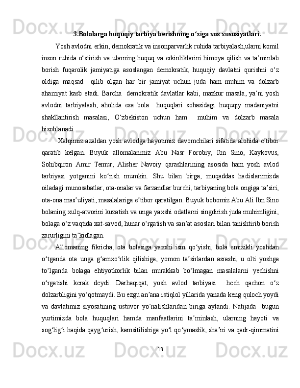 3.Bolalarga huquqiy tarbiya berishning o ziga xos xususiyatlari.ʻ
Yosh avlodni erkin, demokratik va insonparvarlik ruhida tarbiyalash,ularni komil
inson ruhida o‘stirish va ularning huquq va erkinliklarini himoya qilish va ta’minlab
borish   fuqarolik   jamiyatiga   asoslangan   demokratik,   huquqiy   davlatni   qurishni   o‘z
oldiga   maqsad     qilib   olgan   har   bir   jamiyat   uchun   juda   ham   muhim   va   dolzarb
ahamiyat   kasb   etadi.   Barcha     demokratik   davlatlar   kabi,   mazkur   masala,   ya’ni   yosh
avlodni   tarbiyalash,   aholida   esa   bola     huquqlari   sohasidagi   huquqiy   madaniyatni
shakllantirish   masalasi,   O‘zbekiston   uchun   ham     muhim   va   dolzarb   masala
hisoblanadi. 
  Xalqimiz azaldan yosh avlodga hayotimiz davomchilari sifatida alohida e tibor	
ʼ
qaratib   kelgan.   Buyuk   allomalarimiz   Abu   Nasr   Forobiy,   Ibn   Sino,   Kaykovus,
Sohibqiron   Amir   Temur,   Alisher   Navoiy   qarashlarining   asosida   ham   yosh   avlod
tarbiyasi   yotganini   ko rish   mumkin.   Shu   bilan   birga,   muqaddas   hadislarimizda	
ʻ
oiladagi munosabatlar, ota-onalar va farzandlar burchi, tarbiyaning bola ongiga ta siri,	
ʼ
ota-ona mas uliyati, masalalariga e tibor qaratilgan. Buyuk bobomiz Abu Ali Ibn Sino	
ʼ ʼ
bolaning xulq-atvorini kuzatish va unga yaxshi odatlarni singdirish juda muhimligini,
bolaga o z vaqtida xat-savod, hunar o rgatish va san at asoslari bilan tanishtirib borish	
ʻ ʻ ʼ
zarurligini ta kidlagan.	
ʼ
Allomaning   fikricha,   ota   bolasiga   yaxshi   ism   qo yishi,   bola   emizikli   yoshdan	
ʻ
o tganda   ota   unga   g amxo rlik   qilishiga,   yomon   ta sirlardan   asrashi,   u   olti   yoshga	
ʻ ʻ ʻ ʼ
to lganda   bolaga   ehtiyotkorlik   bilan   murakkab   bo lmagan   masalalarni   yechishni
ʻ ʻ
o rgatishi   kerak   deydi.   Darhaqiqat,   yosh   avlod   tarbiyasi     hech   qachon   o z
ʻ ʻ
dolzarbligini yo qotmaydi. Bu ezgu an ana istiqlol yillarida yanada keng quloch yoydi	
ʻ ʼ
va   davlatimiz   siyosatining   ustuvor   yo nalishlaridan   biriga   aylandi.   Natijada     bugun	
ʻ
yurtimizda   bola   huquqlari   hamda   manfaatlarini   ta minlash,   ularning   hayoti   va	
ʼ
sog lig i haqida qayg urish, kamsitilishiga yo l qo ymaslik, sha ni va qadr-qimmatini	
ʻ ʻ ʻ ʻ ʻ ʼ
13 