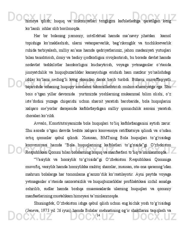 himoya   qilish,   huquq   va   imkoniyatlari   tengligini   kafolatlashga   qaratilgan   keng
ko lamli  ishlar olib borilmoqda. ʻ
Har   bir   bolaning   jismoniy,   intellektual   hamda   ma naviy   jihatdan     kamol	
ʼ
topishiga   ko maklashish,   ularni   vatanparvarlik,   bag rikenglik   va   tinchliksevarlik	
ʻ ʻ
ruhida   tarbiyalash,   milliy   an ana   hamda   qadriyatlarimiz,   jahon   madaniyati   yutuqlari	
ʼ
bilan tanishtirish, ilmiy va badiiy ijodkorligini rivojlantirish, bu borada davlat hamda
nodavlat   tashkilotlar   hamkorligini   kuchaytirish,   voyaga   yetmaganlar   o rtasida	
ʻ
jinoyatchilik   va   huquqbuzarliklar   kamayishiga   erishish   ham   mazkur   yo nalishdagi	
ʻ
ishlar   ko lami   nechog li   keng   ekanidan   darak   berib   turibdi.   Bularni   muvaffaqiyatli	
ʻ ʻ
bajarishda sohaning huquqiy asoslarini takomillashtirish muhim ahamiyatga ega. Shu
bois   o tgan   yillar   davomida     yurtimizda   yoshlarning   mukammal   bilim   olishi,   o z	
ʻ ʻ
iste dodini   yuzaga   chiqarishi   uchun   sharoit   yaratish   barobarida,   bola   huquqlarini	
ʼ
xalqaro   me yorlar   darajasida   kafolatlaydigan   milliy   qonunchilik   asosini   yaratish	
ʼ
choralari ko rildi. 
ʻ
Avvalo,   Konstitutsiyamizda   bola   huquqlari   to liq   kafolatlanganini   aytish   zarur.	
ʻ
Shu   asosda   o tgan   davrda   beshta   xalqaro   konvensiya   ratifikatsiya   qilindi   va   o ndan	
ʻ ʻ
ortiq   qonunlar   qabul   qilindi.   Xususan,   BMTning   Bola   huquqlari   to g risidagi	
ʻ ʻ
konvensiyasi   hamda   “Bola   huquqlarining   kafolatlari   to g risida”gi   O zbekiston	
ʻ ʻ ʻ
Respublikasi Qonuni bilan bolalarning huquq va manfaatlari to liq ta minlanmoqda. 	
ʻ ʼ
“Vasiylik   va   homiylik   to g risida”gi   O zbekiston   Respublikasi   Qonuniga	
ʻ ʻ ʻ
muvofiq, vasiylik hamda homiylikka muhtoj shaxslar, xususan, ota-ona qaramog idan	
ʻ
mahrum   bolalarga   har   tomonlama   g amxo rlik   ko rsatilayotir.   Ayni   paytda   voyaga	
ʻ ʻ ʻ
yetmaganlar   o rtasida   nazoratsizlik   va   huquqbuzarliklar   profilaktikasi   izchil   amalga	
ʻ
oshirilib,   sudlar   hamda   boshqa   muassasalarda   ularning   huquqlari   va   qonuniy
manfaatlarining mustahkam himoyasi ta minlanmoqda. 	
ʼ
Shuningdek, O zbekiston ishga qabul qilish uchun eng kichik yosh to g risidagi	
ʻ ʻ ʻ
(Jeneva, 1973 yil  26 iyun) hamda Bolalar  mehnatining og ir  shakllarini  taqiqlash va	
ʻ
14 