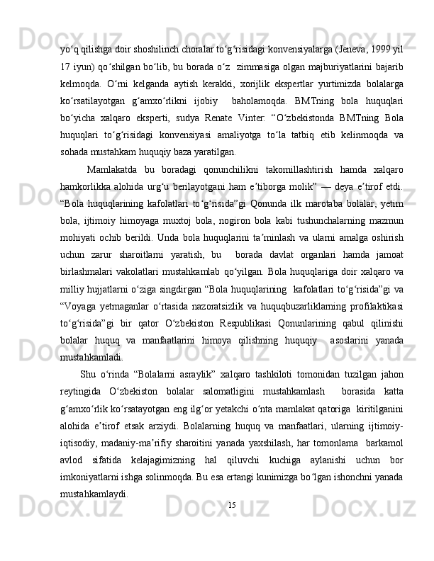 yo q qilishga doir shoshilinch choralar to g risidagi konvensiyalarga (Jeneva, 1999 yilʻ ʻ ʻ
17 iyun)  qo shilgan bo lib, bu borada  o z   zimmasiga  olgan majburiyatlarini  bajarib	
ʻ ʻ ʻ
kelmoqda.   O rni   kelganda   aytish   kerakki,   xorijlik   ekspertlar   yurtimizda   bolalarga
ʻ
ko rsatilayotgan   g amxo rlikni   ijobiy     baholamoqda.   BMTning   bola   huquqlari	
ʻ ʻ ʻ
bo yicha   xalqaro   eksperti,   sudya   Renate   Vinter:   “O zbekistonda   BMTning   Bola
ʻ ʻ
huquqlari   to g risidagi   konvensiyasi   amaliyotga   to la   tatbiq   etib   kelinmoqda   va	
ʻ ʻ ʻ
sohada mustahkam huquqiy baza yaratilgan.
  Mamlakatda   bu   boradagi   qonunchilikni   takomillashtirish   hamda   xalqaro
hamkorlikka   alohida   urg u   berilayotgani   ham   e tiborga   molik”   —   deya   e tirof   etdi.	
ʻ ʼ ʼ
“Bola   huquqlarining   kafolatlari   to g risida”gi   Qonunda   ilk   marotaba   bolalar,   yetim	
ʻ ʻ
bola,   ijtimoiy   himoyaga   muxtoj   bola,   nogiron   bola   kabi   tushunchalarning   mazmun
mohiyati   ochib   berildi.   Unda   bola   huquqlarini   ta minlash   va   ularni   amalga   oshirish	
ʼ
uchun   zarur   sharoitlarni   yaratish,   bu     borada   davlat   organlari   hamda   jamoat
birlashmalari   vakolatlari   mustahkamlab   qo yilgan.   Bola   huquqlariga   doir   xalqaro   va	
ʻ
milliy hujjatlarni o ziga singdirgan “Bola huquqlarining   kafolatlari to g risida”gi va	
ʻ ʻ ʻ
“Voyaga   yetmaganlar   o rtasida   nazoratsizlik   va   huquqbuzarliklarning   profilaktikasi	
ʻ
to g risida”gi   bir   qator   O zbekiston   Respublikasi   Qonunlarining   qabul   qilinishi	
ʻ ʻ ʻ
bolalar   huquq   va   manfaatlarini   himoya   qilishning   huquqiy     asoslarini   yanada
mustahkamladi. 
Shu   o rinda   “Bolalarni   asraylik”   xalqaro   tashkiloti   tomonidan   tuzilgan   jahon	
ʻ
reytingida   O zbekiston   bolalar   salomatligini   mustahkamlash     borasida   katta	
ʻ
g amxo rlik ko rsatayotgan eng ilg or yetakchi o nta mamlakat qatoriga   kiritilganini	
ʻ ʻ ʻ ʻ ʻ
alohida   e tirof   etsak   arziydi.   Bolalarning   huquq   va   manfaatlari,   ularning   ijtimoiy-	
ʼ
iqtisodiy,   madaniy-ma rifiy   sharoitini   yanada   yaxshilash,   har   tomonlama     barkamol	
ʼ
avlod   sifatida   kelajagimizning   hal   qiluvchi   kuchiga   aylanishi   uchun   bor
imkoniyatlarni ishga solinmoqda. Bu esa ertangi kunimizga bo lgan ishonchni yanada	
ʻ
mustahkamlaydi.
15 