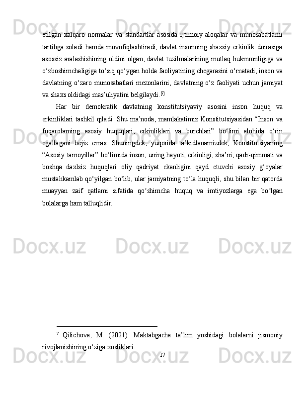 etilgan   xalqaro   normalar   va   standartlar   asosida   ijtimoiy   aloqalar   va   munosabatlarni
tartibga   soladi   hamda   muvofiqlashtiradi,   davlat   insonning   shaxsiy   erkinlik   doirasiga
asossiz  aralashishining  oldini  olgan, davlat  tuzilmalarining mutlaq hukmronligiga va
o‘zboshimchaligiga to‘siq qo‘ygan holda faoliyatining chegarasini o‘rnatadi, inson va
davlatning  o‘zaro  munosabatlari   mezonlarini,  davlatning  o‘z  faoliyati   uchun  jamiyat
va shaxs oldidagi mas’uliyatini belgilaydi. [7]
Har   bir   demokratik   davlatning   konstitutsiyaviy   asosini   inson   huquq   va
erkinliklari   tashkil  qiladi.  Shu  ma’noda,  mamlakatimiz  Konstitutsiyasidan  “Inson   va
fuqarolarning   asosiy   huquqlari,   erkinliklari   va   burchlari”   bo‘limi   alohida   o‘rin
egallagani   bejiz   emas.   Shuningdek,   yuqorida   ta’kidlanamizdek,   Konstitutsiyaning
“Asosiy tamoyillar” bo‘limida inson, uning hayoti, erkinligi, sha’ni, qadr-qimmati va
boshqa   daxlsiz   huquqlari   oliy   qadriyat   ekanligini   qayd   etuvchi   asosiy   g‘oyalar
mustahkamlab qo‘yilgan bo‘lib, ular jamiyatning to‘la huquqli, shu bilan bir qatorda
muayyan   zaif   qatlami   sifatida   qo shimcha   huquq   va   imtiyozlarga   ega   bo lganʻ ʻ
bolalarga ham talluqlidir.
_____________________________
7  
Qilichova,   M.   (2021).   Maktabgacha   ta’lim   yoshidagi   bolalarni   jismoniy
rivojlanishining o‘ziga xosliklari. 
17 