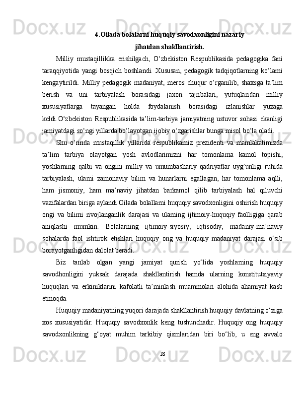 4.Oilada bolalarni huquqiy savodxonligini nazariy
jihatdan shakllantirish.
Milliy   mustaqillikka   erishilgach,   O‘zbekiston   Respublikasida   pedagogika   fani
taraqqiyotida   yangi   bosqich   boshlandi.   Xususan,   pedagogik   tadqiqotlarning   ko‘lami
kengaytirildi.   Milliy   pedagogik   madaniyat,   meros   chuqur   o‘rganilib,   shaxsga   ta’lim
berish   va   uni   tarbiyalash   borasidagi   jaxon   tajribalari,   yutuqlaridan   milliy
xususiyatlarga   tayangan   holda   foydalanish   borasidagi   izlanishlar   yuzaga
keldi.O‘zbekiston   Respublikasida   ta’lim-tarbiya   jamiyatning   ustuvor   sohasi   ekanligi
jamiyatdagi so‘ngi yillarda bo‘layotgan ijobiy o‘zgarishlar bunga misol bo‘la oladi. 
Shu   o‘rinda   mustaqillik   yillarida   respublikamiz   prezidenti   va   mamlakatimizda
ta’lim   tarbiya   olayotgan   yosh   avlodlarimizni   har   tomonlama   kamol   topishi,
yoshlarning   qalbi   va   ongini   milliy   va   umumbashariy   qadriyatlar   uyg‘unligi   ruhida
tarbiyalash,   ularni   zamonaviy   bilim   va   hunarlarni   egallagan,   har   tomonlama   aqlli,
ham   jismoniy,   ham   ma’naviy   jihatdan   barkamol   qilib   tarbiyalash   hal   qiluvchi
vazifalardan biriga aylandi.Oilada bolallarni huquqiy savodxonligini oshirish huquqiy
ongi   va   bilimi   rivojlanganlik   darajasi   va   ularning   ijtimoiy-huquqiy   faolligiga   qarab
aniqlashi   mumkin.   Bolalarning   ijtimoiy-siyosiy,   iqtisodiy,   madaniy-ma’naviy
sohalarda   faol   ishtirok   etishlari   huquqiy   ong   va   huquqiy   madaniyat   darajasi   o‘sib
borayotganligidan dalolat beradi.
Biz   tanlab   olgan   yangi   jamiyat   qurish   yo‘lida   yoshlarning   huquqiy
savodhonligini   yuksak   darajada   shakllantirish   hamda   ularning   konstitutsiyaviy
huquqlari   va   erkiniklarini   kafolatli   ta’minlash   muammolari   alohida   ahamiyat   kasb
etmoqda.
Huquqiy madaniyatning yuqori darajada shakllantirish huquqiy davlatning o‘ziga
xos   xususiyatidir.   Huquqiy   savodxonlik   keng   tushunchadir.   Huquqiy   ong   huquqiy
savodxonlikning   g‘oyat   muhim   tarkibiy   qismlaridan   biri   bo‘lib,   u   eng   avvalo
18 