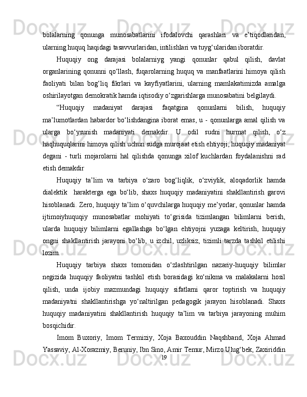 bolalarning   qonunga   munosabatlarini   ifodalovchi   qarashlari   va   e’tiqodlaridan,
ularning huquq haqidagi tasavvurlaridan, intilishlari va tuyg‘ularidan iboratdir.
Huquqiy   ong   darajasi   bolalarniyg   yangi   qonunlar   qabul   qilish,   davlat
organlarining   qonunni   qo‘llash,   fuqarolarning   huquq   va   manfaatlarini   himoya   qilish
faoliyati   bilan   bog‘liq   fikrlari   va   kayfiyatlarini,   ularning   mamlakatimizda   amalga
oshirilayotgan demokratik hamda iqtisodiy o‘zgarishlarga munosabatini belgilaydi.
“Huquqiy   madaniyat   darajasi   faqatgina   qonunlarni   bilish,   huquqiy
ma’lumotlardan   habardor   bo‘lishdangina   iborat   emas,   u  -   qonunlarga  amal   qilish   va
ularga   bo‘ysunish   madaniyati   demakdir.   U   odil   sudni   hurmat   qilish,   o‘z
haqhuquqlarini himoya qilish uchun sudga murojaat etish ehtiyoji, huquqiy madaniyat
degani   -   turli   mojarolarni   hal   qilishda   qonunga   xilof   kuchlardan   foydalanishni   rad
etish demakdir
Huquqiy   ta’lim   va   tarbiya   o‘zaro   bog‘liqlik,   o‘zviylik,   aloqadorlik   hamda
dialektik     harakterga   ega   bo‘lib,   shaxs   huquqiy   madaniyatini   shakllantirish   garovi
hisoblanadi. Zero, huquqiy ta’lim o‘quvchilarga huquqiy me’yorlar, qonunlar hamda
ijtimoiyhuquqiy   munosabatlar   mohiyati   to‘grisida   tizimlangan   bilimlarni   berish,
ularda   huquqiy   bilimlarni   egallashga   bo‘lgan   ehtiyojni   yuzaga   keltirish,   huquqiy
ongni   shakllantirish   jarayoni   bo‘lib,   u   izchil,   uzliksiz,   tizimli   tarzda   tashkil   etilishi
lozim.
Huquqiy   tarbiya   shaxs   tomonidan   o‘zlashtirilgan   nazariy-huquqiy   bilimlar
negizida   huquqiy   faoliyatni   tashkil   etish   borasidagi   ko‘nikma   va   malakalarni   hosil
qilish,   unda   ijobiy   mazmundagi   huquqiy   sifatlarni   qaror   toptirish   va   huquqiy
madaniyatni   shakllantirishga   yo‘naltirilgan   pedagogik   jarayon   hisoblanadi.   Shaxs
huquqiy   madaniyatini   shakllantirish   huquqiy   ta’lim   va   tarbiya   jarayoning   muhim
bosqichidir.
Imom   Buxoriy,   Imom   Termiziy,   Xoja   Baxouddin   Naqshband,   Xoja   Ahmad
Yassaviy, Al-Xorazmiy, Beruniy, Ibn Sino, Amir Temur, Mirzo Ulug‘bek, Zaxiriddin
19 