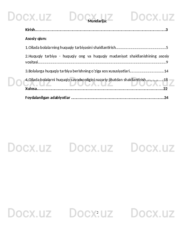 Mundarija:
Kirish......................................................................................................................3
Asosiy qism:
1.Oilada bolalarning huquqiy tarbiyasini shakllantirish................................................5
2.Huquqiy   tarbiya   -   huquqiy   ong   va   huquqiy   madaniyat   shakllanishining   asosiy
vositasi..........................................................................................................................9
3.Bolalarga huquqiy tarbiya berishning oʻziga xos xususiyatlari.................................14
4.Oilada bolalarni huquqiy savodxonligini nazariy jihatdan shakllantirish……………...18
Xulosa..................................................................................................................22
Foydalanilgan adabiyotlar ....................................................................................24
2 