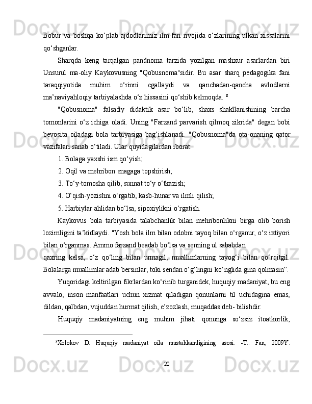 Bobur   va   boshqa   ko‘plab   ajdodlarimiz   ilm-fan   rivojida   o‘zlarining   ulkan   xissalarini
qo‘shganlar.
Sharqda   keng   tarqalgan   pandnoma   tarzida   yozilgan   mashxur   asarlardan   biri
Unsurul   ma-oliy   Kaykovusning   "Qobusnoma"sidir.   Bu   asar   sharq   pedagogika   fani
taraqqiyotida   muhim   o‘rinni   egallaydi   va   qanchadan-qancha   avlodlarni
ma’naviyahloqiy tarbiyalashda o‘z hissasini qo‘shib kelmoqda.  8
"Qobusnoma"   falsafiy   didaktik   asar   bo‘lib,   shaxs   shakllanishining   barcha
tomonlarini   o‘z   ichiga   oladi.   Uning   "Farzand   parvarish   qilmoq   zikrida"   degan   bobi
bevosita   oiladagi   bola   tarbiyasiga   bag‘ishlanadi.   "Qobusnoma"da   ota-onaning   qator
vazifalari sanab o‘tiladi. Ular quyidagilardan iborat:
1. Bolaga yaxshi ism qo‘yish;
2. Oqil va mehribon enagaga topshirish;
3. To‘y-tomosha qilib, sunnat to‘y o‘tkazish;
4. O‘qish-yozishni o‘rgatib, kasb-hunar va ilmli qilish;
5. Harbiylar ahlidan bo‘lsa, sipoxiylikni o‘rgatish.
Kaykovus   bola   tarbiyasida   talabchanlik   bilan   mehribonlikni   birga   olib   borish
lozimligini ta’kidlaydi. "Yosh bola ilm bilan odobni tayoq bilan o‘rganur, o‘z ixtiyori
bilan o‘rganmas. Ammo farzand beadab bo‘lsa va senning ul sababdan 
qaxring   kelsa,   o‘z   qo‘ling   bilan   urmagil,   muallimlarning   tayog‘i   bilan   qo‘rqitgil.
Bolalarga muallimlar adab bersinlar, toki sendan o‘g‘lingni ko‘nglida gina qolmasin”.
Yuqoridagi keltirilgan fikrlardan ko‘rinib turganidek, huquqiy madaniyat, bu eng
avvalo,   inson   manfaatlari   uchun   xizmat   qiladigan   qonunlarni   til   uchidagina   emas,
dildan, qalbdan, vujuddan hurmat qilish, e’zozlash, muqaddas deb- bilishdir.  
Huquqiy   madaniyatning   eng   muhim   jihati   qonunga   so‘zsiz   itoatkorlik,
_________________________
8
Xolokov   D.   Huquqiy   madaniyat   oila   mustahkamligining   asosi.   -T.:   Fan,   2009Y.
20 