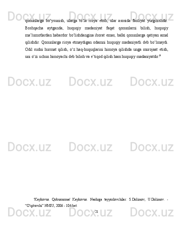 qonunlarga   bo‘ysunish,   ularga   to‘la   rioya   etish,   ular   asosida   faoliyat   yurgizishdir.
Boshqacha   aytganda,   huquqiy   madaniyat   faqat   qonunlarni   bilish,   huquqiy
ma’lumotlardan habardor bo‘lishdangina iborat emas, balki qonunlarga qatiyan amal
qilishdir. Qonunlarga rioya etmaydigan odamni  huquqiy madaniyatli  deb bo‘lmaydi.
Odil   sudni   hurmat   qilish,   o‘z   haq-huquqlarini   himoya   qilishda   unga   murojaat   etish,
uni o‘zi uchun himoyachi deb bilish va e’tiqod qilish ham huquqiy madaniyatdir. 9
9
Kaykovus.   Qobusnoma/   Kaykovus.   Nashrga   tayyorlovchilar:   S.Dolimov,   U.Dolimov.   -
“O‘qituvchi” NMIU, 2006 - 104-bet.
21 