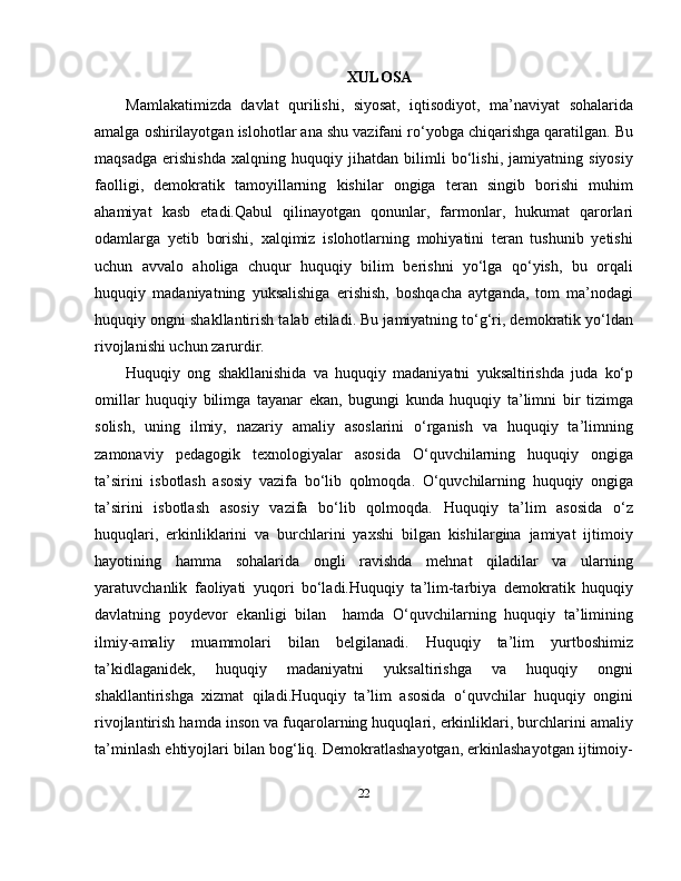 XULOSA
Mamlakatimizda   davlat   qurilishi,   siyosat,   iqtisodiyot,   ma’naviyat   sohalarida
amalga oshirilayotgan islohotlar ana shu vazifani ro‘yobga chiqarishga qaratilgan. Bu
maqsadga   erishishda   xalqning   huquqiy   jihatdan   bilimli   bo‘lishi,   jamiyatning   siyosiy
faolligi,   demokratik   tamoyillarning   kishilar   ongiga   teran   singib   borishi   muhim
ahamiyat   kasb   etadi.Qabul   qilinayotgan   qonunlar,   farmonlar,   hukumat   qarorlari
odamlarga   yetib   borishi,   xalqimiz   islohotlarning   mohiyatini   teran   tushunib   yetishi
uchun   avvalo   aholiga   chuqur   huquqiy   bilim   berishni   yo‘lga   qo‘yish,   bu   orqali
huquqiy   madaniyatning   yuksalishiga   erishish,   boshqacha   aytganda,   tom   ma’nodagi
huquqiy ongni shakllantirish talab etiladi. Bu jamiyatning to‘g‘ri, demokratik yo‘ldan
rivojlanishi uchun zarurdir.
Huquqiy   ong   shakllanishida   va   huquqiy   madaniyatni   yuksaltirishda   juda   ko‘p
omillar   huquqiy   bilimga   tayanar   ekan,   bugungi   kunda   huquqiy   ta’limni   bir   tizimga
solish,   uning   ilmiy,   nazariy   amaliy   asoslarini   o‘rganish   va   huquqiy   ta’limning
zamonaviy   pedagogik   texnologiyalar   asosida   O‘quvchilarning   huquqiy   ongiga
ta’sirini   isbotlash   asosiy   vazifa   bo‘lib   qolmoqda.   O‘quvchilarning   huquqiy   ongiga
ta’sirini   isbotlash   asosiy   vazifa   bo‘lib   qolmoqda.   Huquqiy   ta’lim   asosida   o‘z
huquqlari,   erkinliklarini   va   burchlarini   yaxshi   bilgan   kishilargina   jamiyat   ijtimoiy
hayotining   hamma   sohalarida   ongli   ravishda   mehnat   qiladilar   va   ularning
yaratuvchanlik   faoliyati   yuqori   bo‘ladi.Huquqiy   ta’lim-tarbiya   demokratik   huquqiy
davlatning   poydevor   ekanligi   bilan     hamda   O‘quvchilarning   huquqiy   ta’limining
ilmiy-amaliy   muammolari   bilan   belgilanadi.   Huquqiy   ta’lim   yurtboshimiz
ta’kidlaganidek,   huquqiy   madaniyatni   yuksaltirishga   va   huquqiy   ongni
shakllantirishga   xizmat   qiladi.Huquqiy   ta’lim   asosida   o‘quvchilar   huquqiy   ongini
rivojlantirish hamda inson va fuqarolarning huquqlari, erkinliklari, burchlarini amaliy
ta’minlash ehtiyojlari bilan bog‘liq. Demokratlashayotgan, erkinlashayotgan ijtimoiy-
22 
