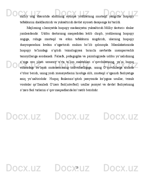 milliy   ong   sharoitida   aholining   ayniqsa   yoshlarning   mustaqil   yangicha   huquqiy
tafakkurini shakllantirish va yuksaltirish davlat siyosati darajasiga ko‘tarildi.        
Majlisning   «Jamiyatda   huquqiy   madaniyatni   yuksaltirish   Milliy   dasturi»   shular
jumlasidandir.   Ushbu   dasturning   maqsadidan   kelib   chiqib,   yoshlarning   huquqiy
ongiga,   ruhiga   mustaqil   va   erkin   tafakkurni   singdirish,   ularning   huquqiy
dunyoqarashini   keskin   o‘zgartirish   muhim   bo‘lib   qolmoqda.   Mamlakatimizda
huquqiy   ta’limdagi   o‘qitish   texnologiyasi   birinchi   navbatda   insonparvarlik
tamoyillariga   asoslanadi.   Falsafa,   pedagogika   va   psixologiyada   ushbu   yo‘nalishning
o‘ziga   xos   jihati   umumiy   o‘rta   ta’lim   maktablari   o‘quvchilarining,   ya’ni   huquq
sohasidagi   bo‘lajak   mutaxassisning   individualligiga,   uning   O‘quvchilarga   alohida
e’tibor berish, uning yosh xususiyatlarini hisobga olib, mustaqil o‘rganish faoliyatiga
aniq   yo‘naltirishdir.   Huquq   fanlarinio‘qitish   jarayonida   ko‘pgina   usullar,   texnik
vositalar   qo‘llaniladi   O‘zaro   faol(interfaol)   usullar   jamiyat   va   davlat   faoliyatining
o‘zaro faol turlarini o‘quv maqsadlarida ko‘rsatib berishdir.                              
23 