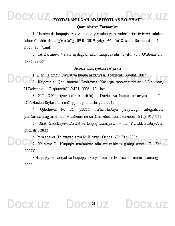 FOYDALANILGAN ADABIYOTLAR RO‘YHATI
Qonunlar va Farmonlar
1. “Jamiyatda huquqiy ong va huquqiy madaniyatni yuksaltirish tizimini tubdan
takomillashtirish   to g risida”gi   09.01.2019   yilgi   PF   –5618   sonli   farmonidan.   1   –ʻ ʻ
ilova. 10 – band.
2.   I.A.Karimov.   Vatan   sajdagox,   kabi   muqaddasdir.   3-jild,   -T.:   O‘zbekiston,
1996, 22-bet
Asosiy adabiyotlar ro yxati	
ʻ
1.  Z. M. Islomov. Davlat va huquq nazariyasi. Toshkent.: Adolat, 2007
2.   Kaykovus.   Qobusnoma/   Kaykovus.   Nashrga   tayyorlovchilar:   S.Dolimov,
U.Dolimov. - “O‘qituvchi” NMIU, 2006 - 104-bet.
3.   X.T.   Odilqoriyev   (tahriri   ostida)   –   Davlat   va   huquq   nazariyasi   .   –   T.:
O zbekiston faylasuflari milliy jamiyati nashriyoti, 2010.	
ʻ
4.   Qilichova,   M.   X.   (2021).   Ta lim-tarbiya   jarayoniga   integratsion	
ʼ
yondashuvning mazmuni. Academic research in educational sciences, 2(10), 917-921.
5.     Sh.A.   Sadullayev.   Davlat   va   huquq   nazariyasi   .   –   T.:   “Yuridik   adabiyotlar
publish”, 2022
6. Pedagogika. To xtaxadjaeva M X. taxrir Ostida. -T.: Fan, 2006	
ʻ
7.   Xolokov   D.   Huquqiy   madaniyat   oila   mustahkamligining   asosi.   -T.:   Fan,
2009Y
8.Huquqiy madaniyat va huquqiy tarbiya asoslari. Ma ruzalar matni. Namangan,	
ʼ
2022
24 