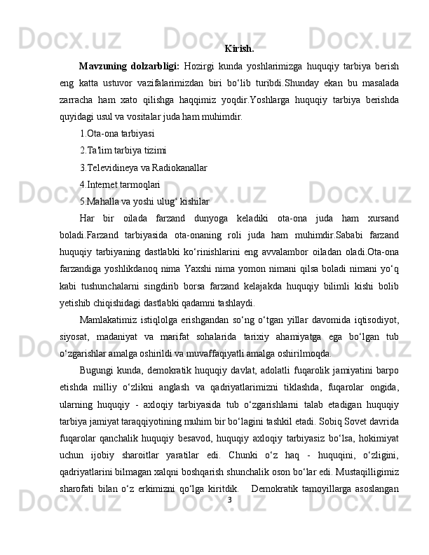 Kirish.
Mavzuning   dolzarbligi:   Hozirgi   kunda   yoshlarimizga   huquqiy   tarbiya   berish
eng   katta   ustuvor   vazifalarimizdan   biri   bo‘lib   turibdi.Shunday   ekan   bu   masalada
zarracha   ham   xato   qilishga   haqqimiz   yoqdir.Yoshlarga   huquqiy   tarbiya   berishda
quyidagi usul va vositalar juda ham muhimdir.
1.Ota-ona tarbiyasi
2.Ta'lim tarbiya tizimi
3.Televidineya va Radiokanallar
4.Internet tarmoqlari
5.Mahalla va yoshi ulug  kishilarʻ
Har   bir   oilada   farzand   dunyoga   keladiki   ota-ona   juda   ham   xursand
boladi.Farzand   tarbiyasida   ota-onaning   roli   juda   ham   muhimdir.Sababi   farzand
huquqiy   tarbiyaning   dastlabki   ko‘rinishlarini   eng   avvalambor   oiladan   oladi.Ota-ona
farzandiga   yoshlikdanoq  nima  Yaxshi   nima  yomon  nimani   qilsa  boladi  nimani   yo‘q
kabi   tushunchalarni   singdirib   borsa   farzand   kelajakda   huquqiy   bilimli   kishi   bolib
yetishib chiqishidagi dastlabki qadamni tashlaydi.
Mamlakatimiz   istiqlolga   erishgandan   so‘ng   o‘tgan   yillar   davomida   iqtisodiyot,
siyosat,   madaniyat   va   marifat   sohalarida   tarixiy   ahamiyatga   ega   bo‘lgan   tub
o‘zgarishlar amalga oshirildi va muvaffaqiyatli amalga oshirilmoqda. 
Bugungi   kunda,   demokratik   huquqiy   davlat,   adolatli   fuqarolik   jamiyatini   barpo
etishda   milliy   o‘zlikni   anglash   va   qadriyatlarimizni   tiklashda,   fuqarolar   ongida,
ularning   huquqiy   -   axloqiy   tarbiyasida   tub   o‘zgarishlarni   talab   etadigan   huquqiy
tarbiya jamiyat taraqqiyotining muhim bir bo‘lagini tashkil etadi. Sobiq Sovet davrida
fuqarolar   qanchalik   huquqiy   besavod,   huquqiy   axloqiy   tarbiyasiz   bo‘lsa,   hokimiyat
uchun   ijobiy   sharoitlar   yaratilar   edi.   Chunki   o‘z   haq   -   huquqini,   o‘zligini,
qadriyatlarini bilmagan xalqni boshqarish shunchalik oson bo‘lar edi. Mustaqilligimiz
sharofati   bilan   o‘z   erkimizni   qo‘lga   kiritdik.       Demokratik   tamoyillarga   asoslangan
3 
