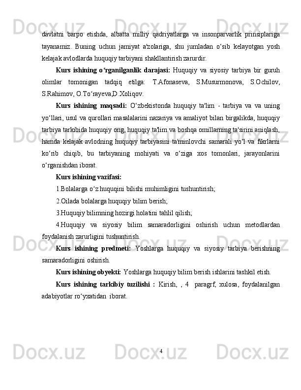 davlatni   barpo   etishda,   albatta   milliy   qadriyatlarga   va   insonparvarlik   prinsiplariga
tayanamiz.   Buning   uchun   jamiyat   a'zolariga,   shu   jumladan   o‘sib   kelayotgan   yosh
kelajak avlodlarda huquqiy tarbiyani shakllantirish zarurdir.
Kurs   ishining   o rganilganlik   darajasi:  ʻ Huquqiy   va   siyosiy   tarbiya   bir   guruh
olimlar   tomonigan   tadqiq   etilga:   T.Afonaseva,   S.Musurmonova,   S.Ochilov,
S.Rahimov, O.To rayeva,D.Xoliqov.	
ʻ
Kurs   ishining   maqsadi:   O‘zbekistonda   huquqiy   ta'lim   -   tarbiya   va   va   uning
yo‘llari, usul va qurollari masalalarini nazariya va amaliyot bilan birgalikda, huquqiy
tarbiya tarkibida huquqiy ong, huquqiy ta'lim va boshqa omillarning ta'sirini aniqlash,
hamda   kelajak   avlodning   huquqiy   tarbiyasini   ta'minlovchi   samarali   yo‘l   va   fikrlarni
ko‘rib   chiqib,   bu   tarbiyaning   mohiyati   va   o‘ziga   xos   tomonlari,   jarayonlarini
o‘rganishdan iborat.
Kurs ishining vazifasi:
1.Bolalarga o z huquqini bilishi muhimligini tushuntirish;
ʻ
2.Oilada bolalarga huquqiy bilim berish;
3.Huquqiy bilimning hozirgi holatini tahlil qilish;
4.Huquqiy   va   siyosiy   bilim   samaradorligini   oshirish   uchun   metodlardan
foydalanish zarurligini tushuntirish.
Kurs   ishining   predmeti:   Yoshlarga   huquqiy   va   siyosiy   tarbiya   berishning
samaradorligini oshirish.
Kurs ishining obyekti:  Yoshlarga huquqiy bilim berish ishlarini tashkil etish.
Kurs   ishining   tarkibiy   tuzilishi   :   Kirish,   ,   4     paragrf,   xulosa,   foydalanilgan
adabiyotlar ro yxatidan  iborat.	
ʻ
4 