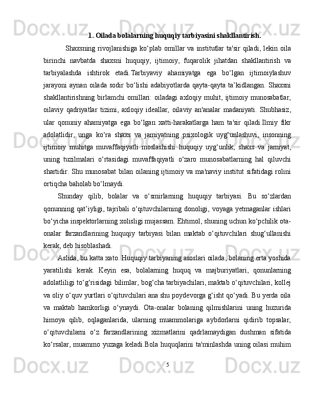 1. Oilada bolalarning huquqiy tarbiyasini shakllantirish.
      Shaxsning  rivojlanishiga  ko‘plab  omillar  va  institutlar  ta'sir   qiladi,  lekin  oila
birinchi   navbatda   shaxsni   huquqiy,   ijtimoiy,   fuqarolik   jihatdan   shakllantirish   va
tarbiyalashda   ishtirok   etadi.Tarbiyaviy   ahamiyatga   ega   bo‘lgan   ijtimoiylashuv
jarayoni   aynan   oilada   sodir   bo‘lishi   adabiyotlarda   qayta-qayta   ta’kidlangan.   Shaxsni
shakllantirishning   birlamchi   omillari:   oiladagi   axloqiy   muhit,   ijtimoiy   munosabatlar,
oilaviy   qadriyatlar   tizimi,   axloqiy   ideallar,   oilaviy   an'analar   madaniyati.   Shubhasiz,
ular   qonuniy   ahamiyatga   ega   bo‘lgan   xatti-harakatlarga   ham   ta'sir   qiladi.Ilmiy   fikr
adolatlidir,   unga   ko‘ra   shaxs   va   jamiyatning   psixologik   uyg‘unlashuvi,   insonning
ijtimoiy   muhitga   muvaffaqiyatli   moslashishi   huquqiy   uyg‘unlik,   shaxs   va   jamiyat,
uning   tuzilmalari   o‘rtasidagi   muvaffaqiyatli   o‘zaro   munosabatlarning   hal   qiluvchi
shartidir. Shu munosabat  bilan oilaning ijtimoiy va ma'naviy institut sifatidagi  rolini
ortiqcha baholab bo‘lmaydi.
Shunday   qilib,   bolalar   va   o‘smirlarning   huquqiy   tarbiyasi.   Bu   so‘zlardan
qonunning qat’iyligi, tajribali o‘qituvchilarning donoligi, voyaga yetmaganlar ishlari
bo‘yicha inspektorlarning xolisligi mujassam. Ehtimol, shuning uchun ko‘pchilik ota-
onalar   farzandlarining   huquqiy   tarbiyasi   bilan   maktab   o‘qituvchilari   shug‘ullanishi
kerak, deb hisoblashadi. 
Aslida, bu katta xato. Huquqiy tarbiyaning asoslari oilada, bolaning erta yoshida
yaratilishi   kerak.   Keyin   esa,   bolalarning   huquq   va   majburiyatlari,   qonunlarning
adolatliligi to‘g‘risidagi bilimlar, bog‘cha tarbiyachilari, maktab o‘qituvchilari, kollej
va oliy o‘quv yurtlari o‘qituvchilari ana shu poydevorga g‘isht qo‘yadi. Bu yerda oila
va   maktab   hamkorligi   o‘ynaydi.   Ota-onalar   bolaning   qilmishlarini   uning   huzurida
himoya   qilib,   oqlaganlarida,   ularning   muammolariga   aybdorlarni   qidirib   topsalar,
o‘qituvchilarni   o‘z   farzandlarining   xizmatlarini   qadrlamaydigan   dushman   sifatida
ko‘rsalar, muammo yuzaga keladi.Bola huquqlarini ta'minlashda uning oilasi muhim
5 