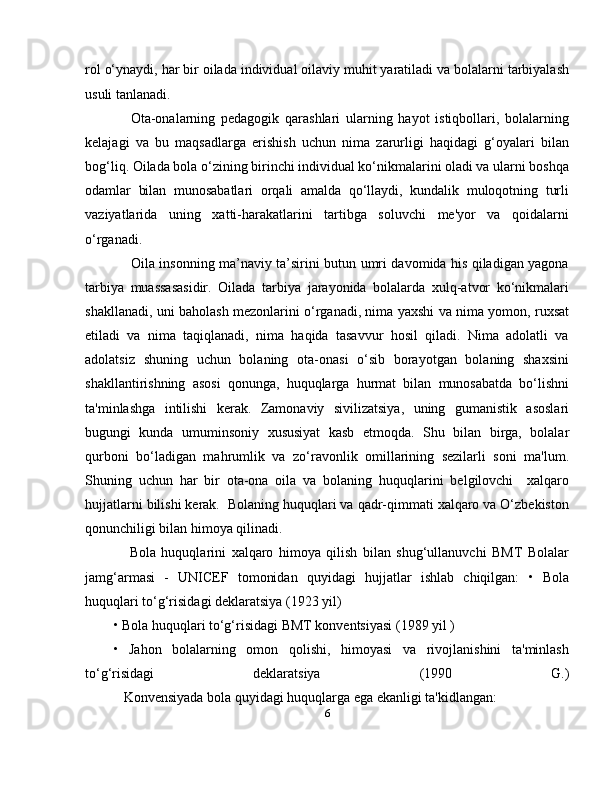 rol o‘ynaydi, har bir oilada individual oilaviy muhit yaratiladi va bolalarni tarbiyalash
usuli tanlanadi. 
      Ota-onalarning   pedagogik   qarashlari   ularning   hayot   istiqbollari,   bolalarning
kelajagi   va   bu   maqsadlarga   erishish   uchun   nima   zarurligi   haqidagi   g‘oyalari   bilan
bog‘liq. Oilada bola o‘zining birinchi individual ko‘nikmalarini oladi va ularni boshqa
odamlar   bilan   munosabatlari   orqali   amalda   qo‘llaydi,   kundalik   muloqotning   turli
vaziyatlarida   uning   xatti-harakatlarini   tartibga   soluvchi   me'yor   va   qoidalarni
o‘rganadi.
       Oila insonning ma’naviy ta’sirini butun umri davomida his qiladigan yagona
tarbiya   muassasasidir.   Oilada   tarbiya   jarayonida   bolalarda   xulq-atvor   ko‘nikmalari
shakllanadi, uni baholash mezonlarini o‘rganadi, nima yaxshi va nima yomon, ruxsat
etiladi   va   nima   taqiqlanadi,   nima   haqida   tasavvur   hosil   qiladi.   Nima   adolatli   va
adolatsiz   shuning   uchun   bolaning   ota-onasi   o‘sib   borayotgan   bolaning   shaxsini
shakllantirishning   asosi   qonunga,   huquqlarga   hurmat   bilan   munosabatda   bo‘lishni
ta'minlashga   intilishi   kerak.   Zamonaviy   sivilizatsiya,   uning   gumanistik   asoslari
bugungi   kunda   umuminsoniy   xususiyat   kasb   etmoqda.   Shu   bilan   birga,   bolalar
qurboni   bo‘ladigan   mahrumlik   va   zo‘ravonlik   omillarining   sezilarli   soni   ma'lum.
Shuning   uchun   har   bir   ota-ona   oila   va   bolaning   huquqlarini   belgilovchi     xalqaro
hujjatlarni bilishi kerak.  Bolaning huquqlari va qadr-qimmati xalqaro va O‘zbekiston
qonunchiligi bilan himoya qilinadi.
      Bola   huquqlarini   xalqaro   himoya   qilish   bilan   shug‘ullanuvchi   BMT   Bolalar
jamg‘armasi   -   UNICEF   tomonidan   quyidagi   hujjatlar   ishlab   chiqilgan:   •   Bola
huquqlari to‘g‘risidagi deklaratsiya (1923 yil) 
• Bola huquqlari to‘g‘risidagi BMT konventsiyasi (1989 yil ) 
•   Jahon   bolalarning   omon   qolishi,   himoyasi   va   rivojlanishini   ta'minlash
to‘g‘risidagi   deklaratsiya   (1990   G.)
           Konvensiyada bola quyidagi huquqlarga ega ekanligi ta'kidlangan: 
6 