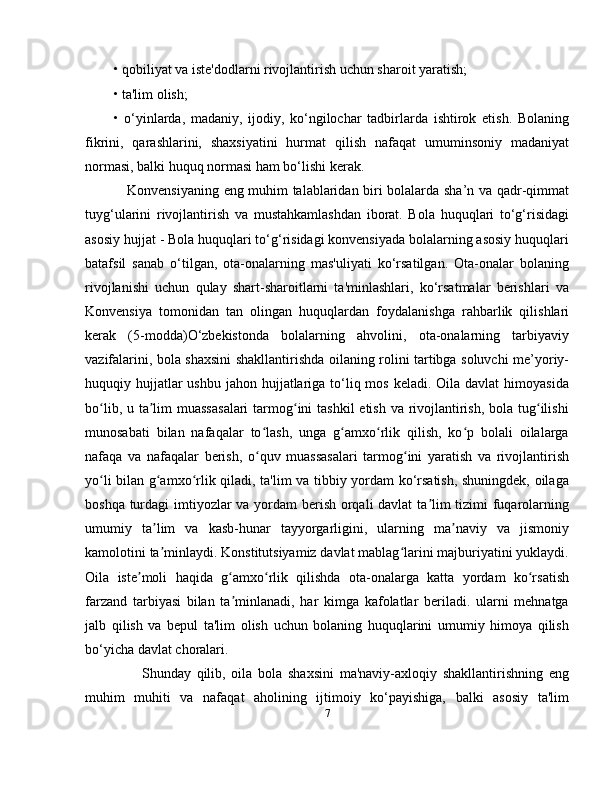 • qobiliyat va iste'dodlarni rivojlantirish uchun sharoit yaratish; 
• ta'lim olish; 
•   o‘yinlarda,   madaniy,   ijodiy,   ko‘ngilochar   tadbirlarda   ishtirok   etish.   Bolaning
fikrini,   qarashlarini,   shaxsiyatini   hurmat   qilish   nafaqat   umuminsoniy   madaniyat
normasi, balki huquq normasi ham bo‘lishi kerak. 
     Konvensiyaning eng muhim talablaridan biri bolalarda sha’n va qadr-qimmat
tuyg‘ularini   rivojlantirish   va   mustahkamlashdan   iborat.   Bola   huquqlari   to‘g‘risidagi
asosiy hujjat - Bola huquqlari to‘g‘risidagi konvensiyada bolalarning asosiy huquqlari
batafsil   sanab   o‘tilgan,   ota-onalarning   mas'uliyati   ko‘rsatilgan.   Ota-onalar   bolaning
rivojlanishi   uchun   qulay   shart-sharoitlarni   ta'minlashlari,   ko‘rsatmalar   berishlari   va
Konvensiya   tomonidan   tan   olingan   huquqlardan   foydalanishga   rahbarlik   qilishlari
kerak   (5-modda)O‘zbekistonda   bolalarning   ahvolini,   ota-onalarning   tarbiyaviy
vazifalarini, bola shaxsini shakllantirishda oilaning rolini tartibga soluvchi me’yoriy-
huquqiy hujjatlar  ushbu  jahon hujjatlariga  to‘liq mos keladi. Oila  davlat  himoyasida
bo lib, u ta lim muassasalari  tarmog ini  tashkil  etish va rivojlantirish, bola tug ilishiʻ ʼ ʻ ʻ
munosabati   bilan   nafaqalar   to lash,   unga   g amxo rlik   qilish,   ko p   bolali   oilalarga	
ʻ ʻ ʻ ʻ
nafaqa   va   nafaqalar   berish,   o quv   muassasalari   tarmog ini   yaratish   va   rivojlantirish
ʻ ʻ
yo li bilan g amxo rlik qiladi, ta'lim va tibbiy yordam ko‘rsatish, shuningdek, oilaga	
ʻ ʻ ʻ
boshqa turdagi  imtiyozlar va yordam  berish orqali  davlat  ta lim tizimi  fuqarolarning	
ʼ
umumiy   ta lim   va   kasb-hunar   tayyorgarligini,   ularning   ma naviy   va   jismoniy	
ʼ ʼ
kamolotini ta minlaydi. Konstitutsiyamiz davlat mablag larini majburiyatini yuklaydi.
ʼ ʻ
Oila   iste moli   haqida   g amxo rlik   qilishda   ota-onalarga   katta   yordam   ko rsatish	
ʼ ʻ ʻ ʻ
farzand   tarbiyasi   bilan   ta minlanadi,   har   kimga   kafolatlar   beriladi.   ularni   mehnatga	
ʼ
jalb   qilish   va   bepul   ta'lim   olish   uchun   bolaning   huquqlarini   umumiy   himoya   qilish
bo‘yicha davlat choralari.
          Shunday   qilib,   oila   bola   shaxsini   ma'naviy-axloqiy   shakllantirishning   eng
muhim   muhiti   va   nafaqat   aholining   ijtimoiy   ko‘payishiga,   balki   asosiy   ta'lim
7 