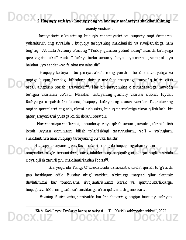 2.Huquqiy tarbiya - huquqiy ong va huquqiy madaniyat shakllanishining
asosiy vositasi.
    Jamiyatimiz   a zolarining   huquqiy   madaniyatini   va   huquqiy   ongi   darajasiniʼ
yuksaltirish   eng   avvalida   ,   huquqiy   tarbiyaning   shakllanishi   va   rivojlanishiga   ham
bog liq . Abdulla Avloniy o zining “Turkiy guliston yohud axloq” asarida  tarbiyaga	
ʻ ʻ
quyidagicha ta rif beradi : “Tarbiya bizlar uchun yo hayot – yo momot , yo najot – yo	
ʼ
halokat , yo saodat –yo falokat masalasidir” .
      Huquqiy   tarbiya   –   bu   jamiyat   a’zolarining   yurish   –   turish   madaniyatiga   va
ongiga   huquq   haqidagi   bilimlarni   doimiy   ravishda   maqsadga   muvofiq   ta’sir   etish
orqali   singdirib   borish   jarayonidir [2]
.   Har   bir   jarayonning   o‘z   maqasadiga   muvofiq
bo lgan   vazifalari   bo ladi.   Masalan,   tarbiyaning   ijtimoiy   vazifasi   shaxsni   foydali	
ʻ ʻ
faoliyatga   o rgatish   hisoblansa,   huquqiy   tarbiyaning   asosiy   vazifasi   fuqarolarning	
ʻ
ongida qonunlarni anglash, ularni tushunish, huquq normalariga rioya qilish kabi bir
qator jarayonlarni yuzaga keltirishdan iboratdir. 
   Hammamizga ma lumki, qonunlarga rioya qilish uchun , avvalo , ularni bilish	
ʼ
kerak.   Aynan   qonunlarni   bilish   to g risidagi   tasavvurlarni,   yo l   –   yo riqlarni	
ʻ ʻ ʻ ʻ
shakllantirish ham huquqiy tarbiyaning bir vazifasidir.
Huquqiy tarbiyaning vazifasi – odamlar ongida huquqning ahamiyatini, 
maqsadini to g ri tushunishni, uning talablarining haqiqatligini, ularga ongli ravishda	
ʻ ʻ
rioya qilish zarurligini shakllantirishdan iborat [3]
. 
                   Biz yuqorida Yangi O zbekistonda demokratik davlat qurish to g risida	
ʻ ʻ ʻ
gap   boshlagan   edik.   Bunday   ulug   vazifani   o zimizga   maqsad   qilar   ekanmiz	
ʻ ʻ
davlatimizni   har   tomonlama   rivojlantirishimiz   kerak   va   qonunbuzarliklarga,
huquqbuzarliklarning turli ko rinishlariga o rin qoldirmasligimiz zarur.	
ʻ ʻ
      Bizning   fikrimizcha,   jamiyatda   har   bir   shaxsning   ongiga   huquqiy   tarbiyani
_________________________
2 
Sh.A. Sadullayev. Davlat va huquq nazariyasi . – T.: “Yuridik adabiyotlar publish”, 2022
9 