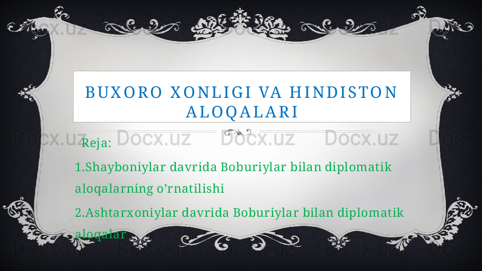 B U X O R O   X O N L I G I   VA   H I N D I S T O N  
A L O Q A L A R I
   Reja:
1.Shayboniylar  davr ida Bobur iylar  bilan diplomat ik 
aloqalar ning o’r nat ilishi
2.Asht ar x oniylar  davr ida Bobur iylar  bilan diplomat ik 
aloqalar 