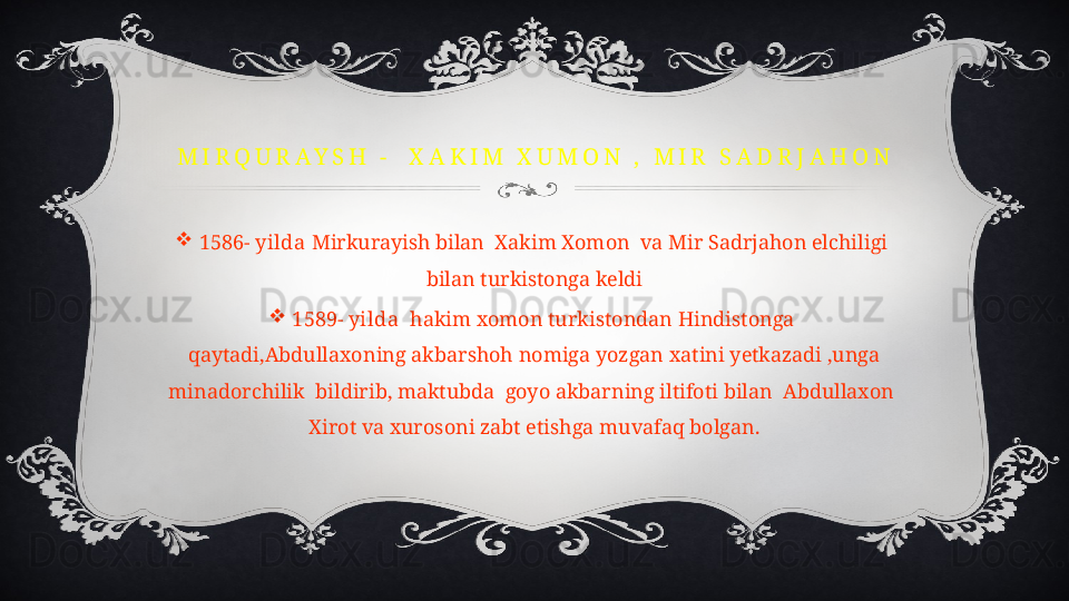 M I R Q U R A Y S H   -     X A K I M   X U M O N   ,   M I R   S A D R J A H O N

1586- yilda  Mirkurayish bilan  Xakim Xomon  va Mir Sadrjahon elchiligi 
bilan turkistonga keldi

1589- yilda   hakim xomon turkistondan Hindistonga 
qaytadi,Abdullaxoning akbarshoh nomiga yozgan xatini yetkazadi ,unga 
minadorchilik  bildirib, maktubda  goyo akbarning iltifoti bilan  Abdullaxon  
Xirot va xurosoni zabt etishga muvafaq bolgan. 