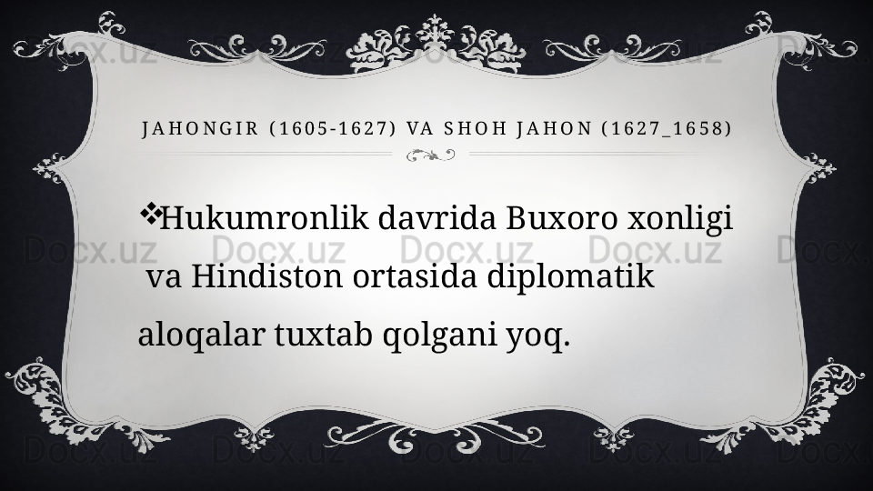 J A H O N G I R   ( 1 6 0 5 - 1 6 2 7 )   V A   S H O H   J A H O N   ( 1 6 2 7 _ 1 6 5 8 )

Hukumronlik davrida Buxoro xonligi 
 va Hindiston ortasida diplomatik 
aloqalar tuxtab qolgani yoq.  