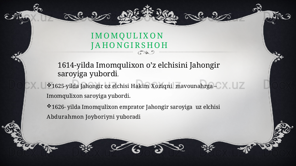 I M O M Q U L I X O N                                          
J A H O N G I R S H O H
1614-yilda Imomqulixon o’z elchisini Jahongir 
saroyiga yubordi .

1625-yilda Jahongir oz elchisi  Hakim X oziqni   mavounahrga –
Imomqulixon saroyiga yubordi.

1626- yilda Imomqulixon emprator Jahongir saroyiga  uz elchisi  
Abdurahmon Joyboriyni  yuboradi 