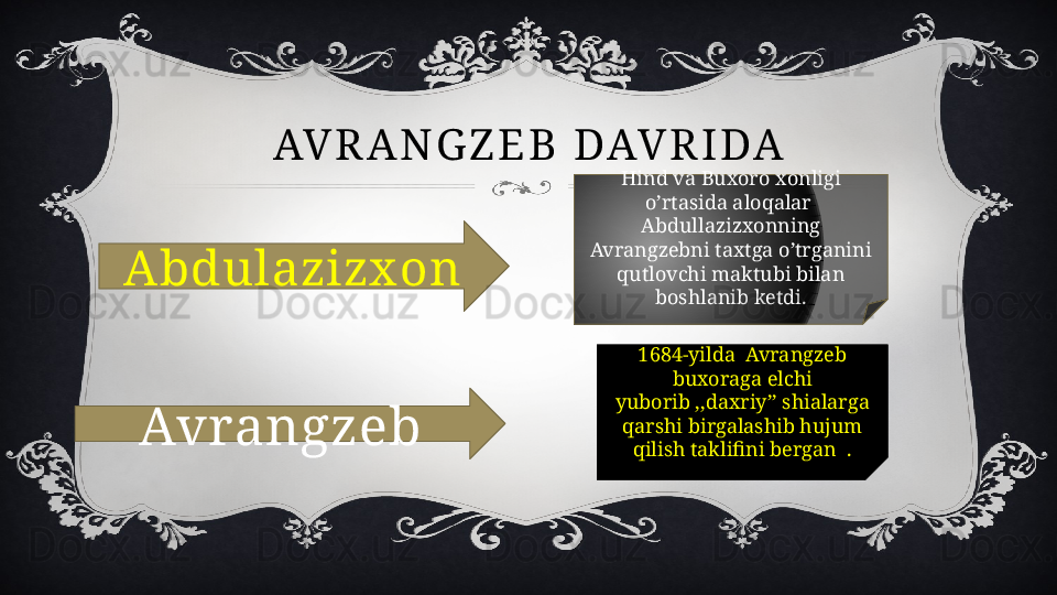 AV R A N G Z E B   D AV R I D A
Abdulazizx on
Avrangzeb Hind va Buxoro xonligi 
o’rtasida aloqalar  
Abdullazizxonning 
Avrangzebni taxtga o’trganini 
qutlovchi maktubi bilan 
boshlanib ketdi.
1684-yilda  Avrangzeb 
buxoraga elchi 
yuborib ,,daxriy’’ shialarga 
qarshi birgalashib hujum 
qilish taklifini bergan  . 